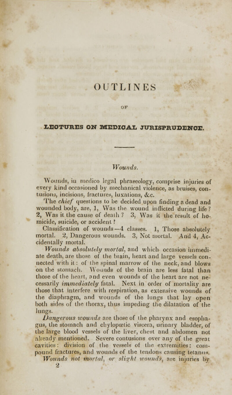 OF LEOTURES ON RSEDZOAL JURISPRUDENCE. Wounds. Wounds, in medico legal phraseology, comprise injuries of every kind occasioned by mechanical violence, as bruises, con- tusions, incisions, fractures, luxations, &c. The chief questions to be decided upon finding a dead and wounded body, are, 1, Was the wound inflicted during life? 2, Was it the cause of death '! 3, Was it the result of ho- micide, suicide, or accident ? Classification of wounds—4 classes. 1, Those absolutely mortal. 2, Dangerous wounds. 3, Not mortal. And 4, Ac- cidentally mortal. Wounds absolutely mortal, and which occasion immedi- ate death, are those of the btain, heart and large vessels con- nected with it: of the spinal marrow of the neck, and blows on the stomach. Wounds of the brain are less fatal than those of the heart, and even wounds of the heart are not ne- cessarily immediately fatal. Next in order of mortality are those that interfere with respiration, as extensive wounds of the diaphragm, and wounds of the lungs that lay open both sides of the thorax, thus impeding the dilatation of (he lungs. Dangerous wounds are those of the pharynx and esopha- gus, the stomach and chylopoetic viscera, urinary bladder, of the large blood vessels of the liver, chest and abdomen not already mentioned. Severe contusions over any of the great cavities: division of the vessels of the extremities: com- pound fractures, and wounds of the tendons causing tetanus. Wounds not mortal, or slight irmnuh, are injuries h\r 2