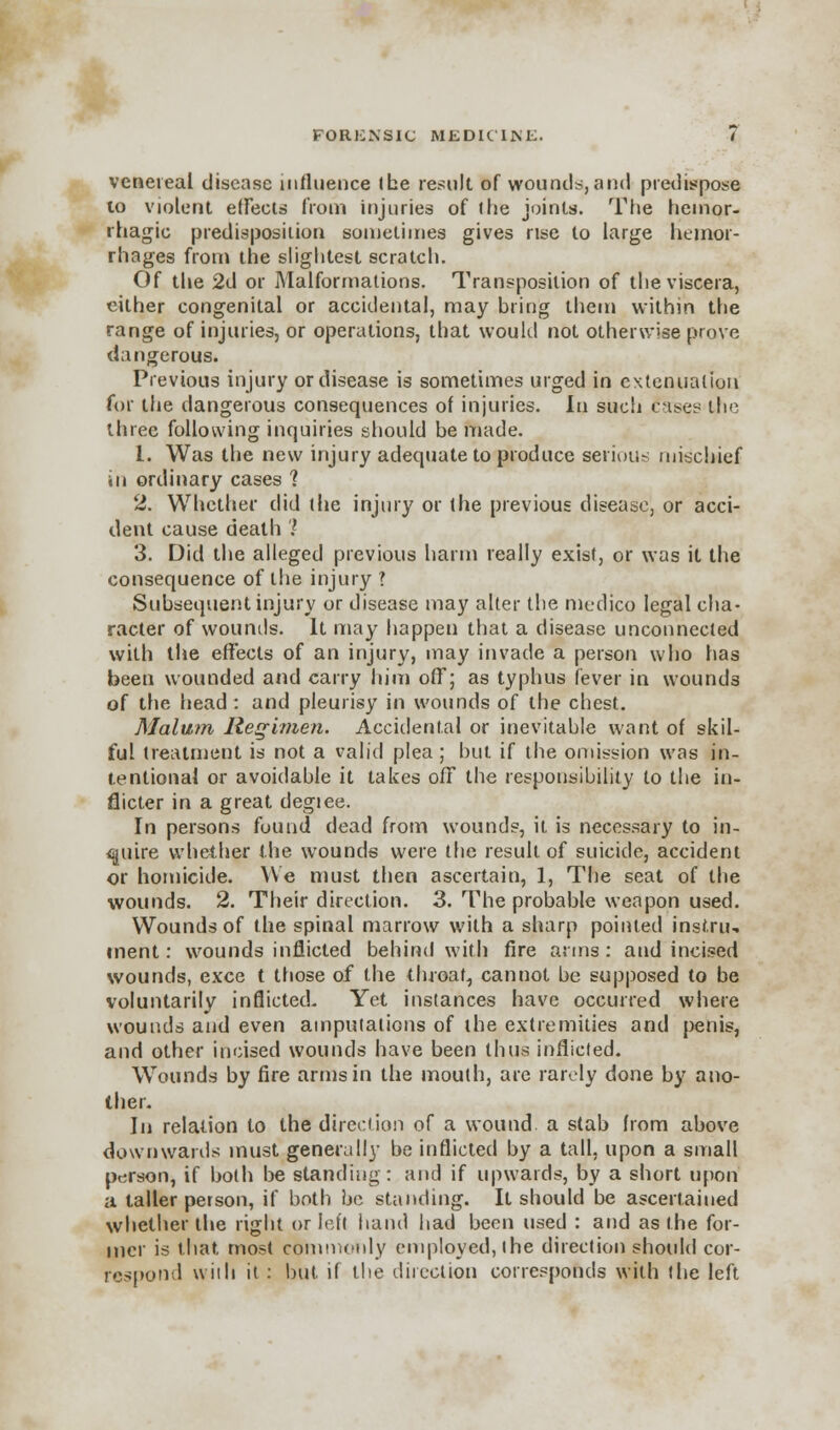 venereal disease influence I he result of wounds, and predispose to violent effects from injuries of the joints. The hemor- rhagic predisposition sometimes gives rise to large hemor- rhages from the slightest scratch. Of the 2d or Malformations. Transposition of the viscera, either congenital or accidental, may bring them within the range of injuries, or operations, that would not otherwise prove dangerous. Previous injury or disease is sometimes urged in extenuation for the dangerous consequences of injuries. In such fases the three following inquiries should be made. 1. Was the new injury adequate to produce serious mischief in ordinary cases ? 2. Whether did the injury or the previous disease, or acci- dent cause death ? 3. Did the alleged previous harm really exist, or was it the consequence of the injury ? Subsequent injury or disease may alter the medico legal cha- racter of wounds. It may happen that a disease unconnected with the effects of an injury, may invade a person who has beeu wounded and carry him off; as typhus fever in wounds of the head : and pleurisy in wounds of the chest. Malum Regimen. Accidental or inevitable want of skil- ful treatment is not a valid plea ; but if the omission was in- tentional or avoidable it takes off the responsibility to the in- flicter in a great degiee. In persons found dead from wounds, it is necessary to in- quire whether the wounds were the result of suicide, accident or homicide. We must then ascertain, 1, The seat of the wounds. 2. Their direction. 3. The probable weapon used. Wounds of the spinal marrow with a sharp pointed inst.ru, inent: wounds inflicted behind with fire arms : and incised wounds, exce t those of the throat, cannot be supposed to be voluntarily inflicted. Yet instances have occurred where wounds and even amputations of the extremities and penis, and other incised wounds have been thus inflicted. Wounds by fire arms in the mouth, are rarely done by ano- ther. In relation to the direction of a wound a stab from above downwards must generally be inflicted by a tall, upon a small person, if both be standing: and if upwards, by a short upon a taller person, if both be standing. It should be ascertained whether the right or left hand had been used : and as the for- mer is that most commonly employed, the direction should cor- respond with it : but if the direction corresponds with the left