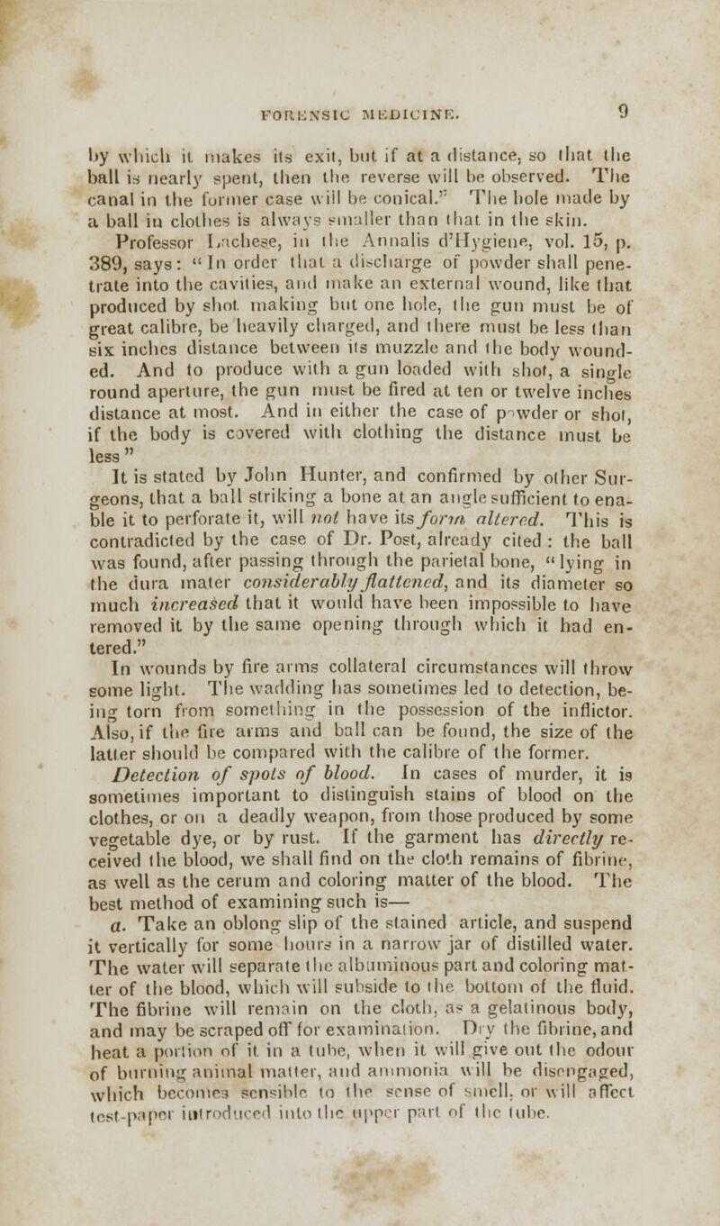 Ijy which it makes its exit, but if at a distance, so that the ball is nearly spent, then the reverse will be observed. The canal in the former case will be conical. The hole made by a ball in clothes is always smaller than that in the skin. Professor Laches?, in ihe Annalis d'Hygiene, vol. 15, p. 389, says: In order that a discharge of powder shall pene- trate into the cavities, anil make an external wound, like that produced by shot, making but one hole, the gun must be of great calibre, be heavily charged, and there must be less than six inches distance between its muzzle and the body wound- ed. And to produce with a gun loaded with shot, a single round aperture, the gun must be fired at ten or twelve inches distance at most. And in either the case of powder or shot, if the body is covered with clothing the distance must be less  It is stated by John Hunter, and confirmed by other Sur- geons, that a ball striking a bone at an angle sufficient to ena- ble it to perforate it, will not have its fojrtn altered. This is contradicted by the case of Dr. Post, already cited : the ball was found, after passing through the parietal bone, lying in the dura mater considerably flattened, and its diameter so much increased that it would have been impossible to have removed it by the same opening through which it had en- tered. In wounds by fire arms collateral circumstances will throw some light. The wadding has sometimes led to detection, be- ing torn from something in the possession of the inflictor. Also, if the fire aims and ball can be found, the size of the latter should be compared with the calibre of the former. Detection of spots of blood. In cases of murder, it i9 sometimes important to distinguish stains of blood on the clothes, or on a deadly weapon, from those produced by some vegetable dye, or by rust. If the garment has directly re- ceived the blood, we shall find on the cloth remains of fibrine, as well as the cerum and coloring matter of the blood. The best method of examining such is— a. Take an oblong slip of the stained article, and suspend it vertically for some hours in a narrow jar of distilled water. The water will separate (lie albuminous part and coloring mat- ter of the blood, which will subside to the bottom of the fluid. The fibrine will remain on the cloth, as a gelatinous body, and may be scraped off for examination. Dry the fibrine, and heat a portion of it in a tube, when it will give out the odour of burning animal matter, and ammonia will be disengaged, which becomes sensible to the sense of smell, or will affect test-paper introduced into the tipper part of the lube.