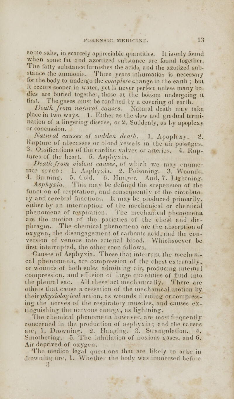 some pali^:, in scarcely appreciable quantities. It is only found when some fat and azorlized substance are found together. The fatty substance furnishes the acids, and the azotized sub- stance the ammonia. Three years inhumation is necessary for the body to undergo the complete change in the earth ; but it occurs sooner in water, yet is never perfect unless many bo- dies are buried together, those at the bottom undergoing it first. The gases must be confined by a covering of earth. Death from natural causes. Natural death may take place in two ways. 1. Either as the slow and gradual termi- nation of a lingering disease, or 2. Suddenly, as by apoplexy or concussion. Natural causes of sudden death. 1. Apoplexy. 2. Rupture of abscesses or blood vessels in the air passages. 3. Ossifications of the cardiac valves or arteries. 4. Rup- tures of the heart. 5. Asphyxia. Death from violent causes, of which we may enume- rate seven: 1. Asphyxia. 2. Poisoning. 3/Wounds. 4. Burning. 5. Cold. 6. Hunger. And, 7. Lightning. Asphyxia. This may be defined the suspension of the function of respiration, and consequently of the circulato- ry and cerebral functions. It may be produced primarily, either by an interruption of the mechanical or chemical phenomena of respiration. The mechanical phenomena are the motion of the parieties of the chest and dia- phragm. The chemical phenomena are the absorption of oxygen, the disengagement of carbonic acid, and the con- version of venous into arterial blood. Whichsoever be first interrupted, the other soon follows. Causes of Asphyxia. Those that interrupt the mechani- cal phenomena, are compression of the chest externally, or wounds of both sides admitting air, producing internal compression, and effusion of large quantities of fluid into the pleural sac. All these act mechanically. There are others that cause a cessation of the mechanical motion by their physiological action, as wounds dividing or compress- ing the nerves of I lie respiratory muscles, and causes ex- tinguishing the nervous energy, as lightning. The chemical phenomena however, are most frequently concerned in the production of asphyxia ; and the causes are, 1. Drowning. 2. Hanging. 3. Strangulation. 4. Smothering. 5. The inhalation of noxious gases, and 6. Air deprived of oxygen. The medico legal questions that are likely to arise in drowning are, 1. Whether the body was immersed before 3