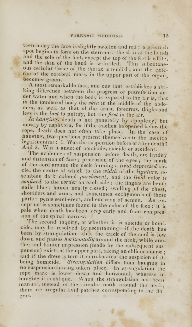 tee-nth day the face is slightly swollen and red ; a greenish spot begins to form on the sternum : the skin of the hands and the sole of the feet, except the top of the feel is white, and the skin of the hand is wrinkled. This subcutane- ous cellular tissue of the thorax is reddish, and the exte- rior of the cerebral mass, in the upper part of the organ, becomes green. A most remarkable fact, and one. that establishes a sin- king difference between the progress of putrefaction un- der water and when the body is exposed to the air is, that in the immersed body the skin in the middle of the abdo- men, as well as that of the arms, forearms, thighs and legs is the last to putrify, but theirs* in the air. In hanging; death is not generally by apoplexy, but mostly by asphyxia, for if the trachea be opened below the rope, death does not often take place. In the case of hanging, two questions present themselves to the medico legal inquirer: 1. Was the suspension before or after death'? And 2. Was it anact of homicide, suicide or accident. The evidences of suspension before death, are lividity and distension of face; protrusion of the eyes; the mark of the cord around the neck forming a livid depressed cir- cle, the centre of which to the width of the ligature, re- sembles dark colored parchment, and the livid colo'r is confined to the border on each side ; the fingers are bent; nails blue; hands nearly closed ; swelling of the chest,' shoulders and arms, and sometimes ecchymonis of these parts: penis semi-erect, and emission of semen. An ex- ception is sometimes found in the color of the face : it is pale when death has been very early and from compres- sion of the spinal marrow. The second inquiry, or whether it is suicide or homi- cide, may be resolved by ascertaining—if the death has been by strangulation—that the track of the cord is low down and passes horizontally around the neck, while ano- ther and fainter impression (made by the subsequent sus- pension) exists at the upper part, taking an oblique course ; and if the dress is torn it corroborates the suspicion of its being homicide. Strangulation differs from hanging in no suspension having taken place. In strangulation the rope mark is lower down and horizontal, whereas in hanging it is oblique. When the strangulation has been manual, instead of the circular niaik around the neck there are irregular livid patches corresponding to the fin- srers.