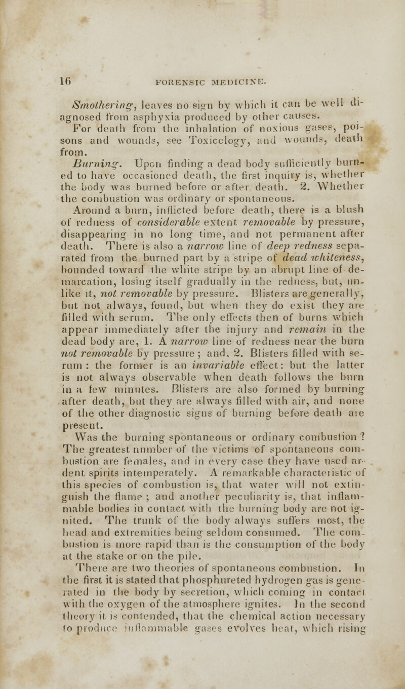 Smothering, leaves no sign by which it can be well di- agnosed from asphyxia produced by other causes. For dealh from the inhalation of noxious gases, poi- sons and wounds, see Toxicology, and wounds, death from. Burning-. Upon finding a dead body sufficiently burn- ed to have occasioned dealh, the first inquiry is, whether the body was burned before or after death. 2. Whether the combustion was ordinary or spontaneous. Around a burn, inflicted before death, there is a blush of redness of considerable extent removable by pressure, disappearing in no long time, and not permanent after death. There is also a narrow line of deep redness sepa- rated from the burned part by a stripe of dead whiteness, bounded toward the white stripe by an abrupt line of de- marcation, losing itself gradually in the redness, but, un- like it, not removable by pressure. Blisters are generally, but not always, found, but when they do exist they are filled with serum. The only effects then of burns which appear immediately after the injury and remain in the dead body are, 1. A narrow line of redness near the burn not removable by pressure ; and, 2. Blisters filled with se- rum : the former is an invariable effect: but the latter is not always observable when death follows the burn in a few minutes. Blisters are also formed by burning after death, but they are always filled with air, and none of the other diagnostic signs of burning before death aie present. Was the burning spontaneous or ordinary combustion 1 The greatest number of (he victims of spontaneous com- bustion are females, and in every case they have \\*cd ar- dent spirits intemperately. A remarkable characteristic of this species of combustion is, that water will not extin- guish the flame ; and another peculiarity is, that inflam- mable bodies in contact with the burning body are not ig- nited. The trunk of the body always suffers most, the bead and extremities being seldom consumed. The com- bustion is more rapid than is the consumption of the body at the stake or on the pile. There are two theories of spontaneous combustion. In the first it is stated that phosphureted hydrogen gas is gene rated in the body by secretion, which coming in contari with the oxygen of the atmosphere ignites. In i\\e second theory it is contended, that the chemical action necessary fo produce inflammable gases evolves heat, which rising