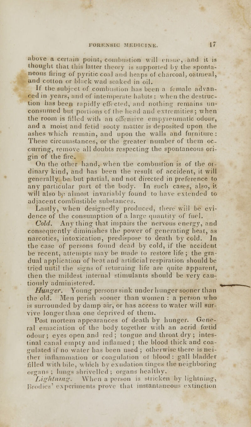 above a certain point, combustion will ensue, -and it is thought that this latter theory is supported by the sponta- neous firing of pyritic coa) and heaps of charcoal, oatmeal, and cotton or black wad soaked in oil. If the subject of combustion has been a female advan- ced in years, and of intemperate habits : when the destruc- tion has been rapidly effected, and nothing remains un- consumed but portions of the bend and extremities; when the room is filled with an offensive empyteumatic odour, and a moist and fetid sooty matter is deposited upon the ashes which remain, and upon the walls and furniture : These circumstances, or the greater number of them oc- curring, remove all doubts respecting the spontaneous ori- gin of the fire. On the other hand, when the combustion is of the 01- dinary kind, and has been the result of accident, it will generally be but partial, and not directed in preference to any particular part of the body. In such cases, also, it will also be almost invariably found to have extended to adjacent combustible substances. Lastly, when designedly produced, there will be evi- dence of the consumption of a large quantity of fuel. Cold. Anything that impairs the nervous energy, and consequently diminishes the power of generating heat, as narcotics, intoxication, predispose to death by cold. In the case of persons found dead by cold, if the accident be recent, attempts may be made to restore life; the gra- dual application of heat and artificial respiration should be tried until the signs of returning life are quite apparent, then the mildest internal stimulants should be very cau- tiously administered. Hunger. Young persons sink under hunger sooner than the old. Bleu perish sooner than women : a person who is surrounded by damp air, or has access to water will sur- vive longer than one deprived of them. Post mortem appearances of death by hunger. Gene- ral emaciation of the body together with an acrid foetid odour; eyes open and red; tongue and throat dry; intes- tinal canal empty and inflamed ; the blood thick and coa- gulated if no water has been used ; otherwise there is nei- ther inflammation or coagulation ol blood: gall bladder filled with bile, which by exudation tinges the neighboring organ- ; hmgs shrivelled ; organs healthy. Lightning. When a person is stricken by lightning, Brodies' experiments prove that instantaneous extinction