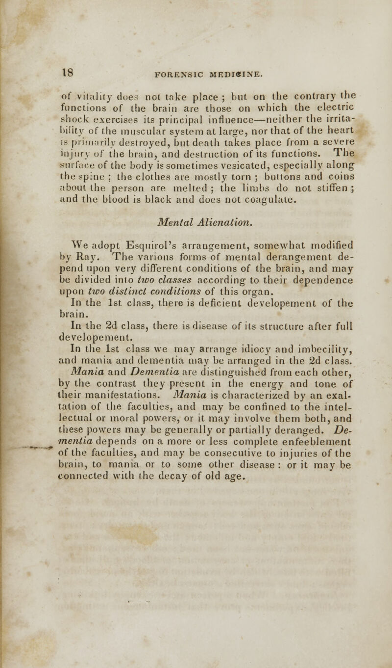 of vitality does not take place ; but on the contrary the functions of the brain are those on which the electric shock exercises its principal influence—neither the irrita- bility of the muscular system at large, nor that of the heart is primarily destroyed, but death takes place from a severe injury of the brain, and destruction of its functions. The surface of the body is sometimes vesicated, especially along the spine ; the clothes are mostly torn ; buttons and coins about the person are melted ; the limbs do not stiffen ; and the blood is black and does not coagulate. Mental Alienation. We adopt Esquirol's arrangement, somewhat modified by Ray. The various forms of mental derangement de- pend upon very different conditions of the brain, and may be divided into two classes according to their dependence upon two distinct conditions of this organ. In the 1st class, there is deficient developement of the brain. In the 2d class, there is disease of its structure after full developement. In the 1st class we may arrange idiocy and imbecility, and mania and dementia may be arranged in the 2d class. Mania and Dementia are distinguished from each other, by the contrast they present in the energy and tone of their manifestations. Mania is characterized by an exal- tation of the faculties, and may be confined to the intel- lectual or moral powers, or it may involve them both, and these powers may be generally or partially deranged. De- mentia depends on a more or less complete enfeeblement of the faculties, and may be consecutive to injuries of the brain, to mania or to some other disease : or it may be connected with the decay of old age.