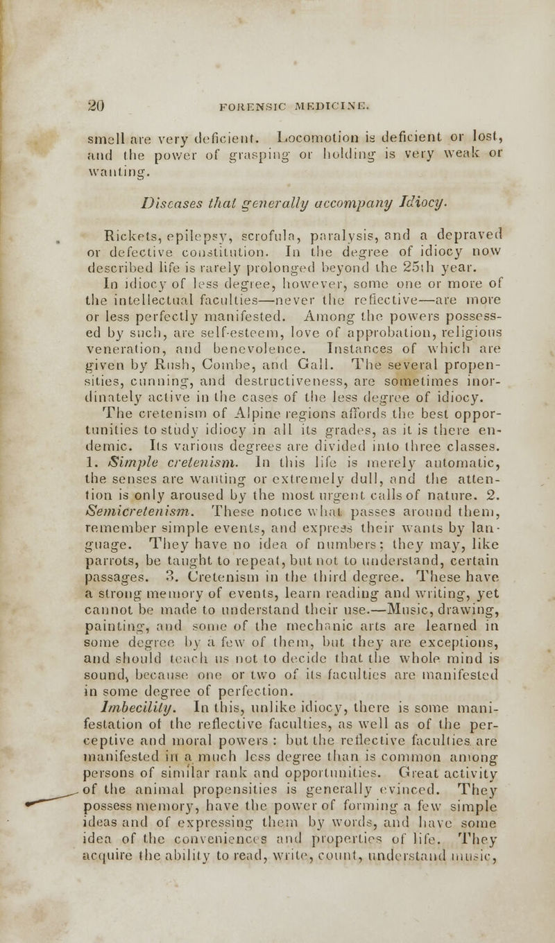 smell are very deficient. Locomotion is deficient or lost, and the power of grasping or holding is very weak or wanting. Diseases thai generally accompany Idiocy. Rickets, epilepsy, scrofula, paralysis, and a depraved or defective constitution. In the degree of idiocy now described life is rarely prolonged beyond the 25sh year. In idiocy of less degree, however, some one or more of the intellectual faculties—never the reflective—are more or less perfectly manifested. Among the powers possess- ed by such, are self-esteem, love of approbation, religious veneration, and benevolence. Instances of which are given by Rush, Combe, and Gall. The several propen- sities, cunning, and destructiveness, are sometimes inor- dinately active in the cases of the less degree of idiocy. The ore ten ism of Alpine regions affords the best oppor- tunities to study idiocy in all its grades, as it is there en- demic. Its various degrees are divided into three classes. 1. Simple cretenism. In this life is merely automatic, the senses are wanting or extremely dull, and the atten- tion is only aroused by the most urgent calls of nature. 2. Semicretenism. These notice what passes around them, remember simple events, and express their wants by lan- guage. They have no idea of numbers: they may, like parrots, be taught to repeat, but not to understand, certain passages. 3. Cretenism in the third degree. These have a strong memory of events, learn reading and writing, yet cannot be made to understand their use.—Music, drawing, painting, and some of the mechanic arts are learned in some degree by a few of them, but they are exceptions, and should teach us not to decide that the whole mind is sounds because one or two of its faculties are manifested in some degree of perfection. Imbecility. In this, unlike idiocy, there is some mani- festation of the reflective faculties, as well as of the per- ceptive and moral powers : but the reflective faculties are manifested in a much less degree than is common among persons of similar rank and opportunities. Great activity of the animal propensities is generally evinced. They possess memory, have the power of forming a few simple ideas and of expressing them by words, and have some idea of the conveniences and properties of life. They acquire the ability to read, write, count, understand music,