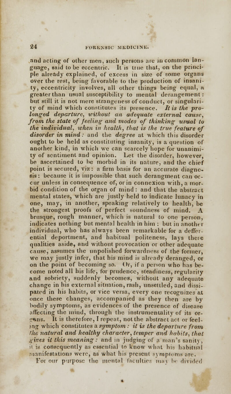 and acting of other men, such persons are in common lan- guage, said to be eccentric. It is Hue that, on the princi- ple already explained, of excess in size of some organs over the rest, being favorable to the production of insani- ty, eccentricity involves, all other things being equal, a greater than usual susceptibility to mental derangement: but still it is not mere strangeness of conduct, or singulari- ty of mind which constitutes its presence. It is the pro- longed departure, without an adequate external cause, from the state of feeling and modes of thinking usual to the individual, when in health, that is (he true feature of disorder in mind: and the degree at which this disorder ought to be held as constituting insanity, is a question of another kind, in which we can scarcely hope for unanimi- ty of sentiment and opinion. Let the disorder, however, be ascertained to be morbid in its nature, and the chief point is secured, viz: a firm basis for an accurate diagno- sis: because it is impossible that such derangment can oc- cur unless in consequence of, or in connexion with, a mor- bid condition of the organ of mind : and that the abstract mental states, which are justly held to indicate lunacy in one, may, in another, speaking relatively to health, be the strongest proofs of perfect soundness of mind. A brusque, rough manner, which is natural to one person, indicates nothing but. mental health in him : but in another individual, who has always been remarkable for a deffer- ential deportment, and habitual politeness, lays these qualities aside, and without provocation or other adequate cause, assumes the unpolished forwardness of the former, we may justly infer, that his mind is already deranged, or on the point of becoming so. Or, if a person who has be- come noted all his life, for prudence, steadiness, regularity and sobriety, suddenly becomes, without any adequate change in his external situation, rash, unsettled, and dissi- pated in his habits, or vice versa, every one recognizes at once these changes, accompanied as they then are by bodily symptoms, as evidences of the presence of disease affecting the mind, through the instrumentality of its or- alis. It is therefore, I repeat, not the abstract act or feel- ing which constitutes a symptom : it is the departure from the natural and healthy character, temper and habits, that gives it this meaning: and in judging of a man's sanity, it is consequently as essentia] to know what his habitual manifestations were, as what his present symptoms are. For our purpose the mental faculties may be divided 4