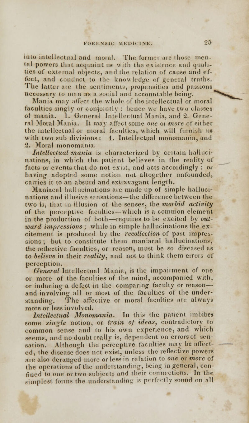 into intellectual and moral. The former are I hose men- tal powers that acquaint im with the existence and quali- ties of external objects, and I he relation of cause and ef- fect, and conduct to the knowledge of general truths. The latter are the sentiments, propensities and passions necessary to man as a social and accountable being-. Mania may affect the whole of the intellectual or moral faculties singly or conjointly : hence we have two classes of mania. 1. General Intellectual Mania, and 2. Gene- ral Moral Mania. It may affect some one 01 more of either the intellectual or moral faculties, which will furnish us with two sub-divisions : 1. Intellectual monomania, and 2. Moral monomania. Intellectual mania is characterized by certain halluci- nations, in which the patient believes in the reality of facts or events that do not exist, and acts accoidingly : or having* adopted some notion not altogether unfounded., carries it to an absurd and extravagant length. Maniacal hallucinations are made up of simple halluci- nations and illusive sensations—the difference between the two is, that in illusion of the senses, the morbid activity of the perceptive faculties—which is a common element in the production of both—requires to be excited by out- ward impressions ; while in simple hallucinations the ex- citement is produced by the recollection of past impres- sions ; but to constitute them maniacal hallucinations, the reflective faculties, or reason, must be so diseased as to believe in their reality, and not to think them errors of perception. General Intellectual Mania, is the impairment of one or more of the faculties of the mind, accompanied with, or inducing a defect in the comparing faculty or reason— and involving all or most of the faculties of the under- standing. The affective or moral faculties are always more or less involved. Intellectual Monomania. In this the patient imbibes some single notion, or train of ideas, contradictory to common sense and to his own experience, and which seems, and no doubt really is, dependent on errors of sen- sation. Although the perceptive faculties may be affect- ed, the disease does not exist, unless the reflective powers are also deranged more or less in relation to one or more of the operations of the understanding, being in general, con- fined to one or two subjects and their connections. In the simplest forms the understanding is perfectly sowed on all