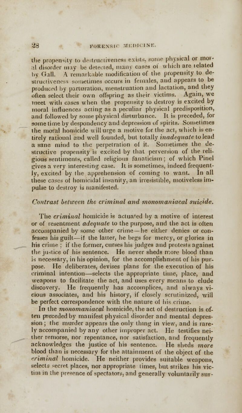 23 forensic r.ir.DiciNi:. the propensity to destruc liven esa exists, some physical or mor- ;>.l disorder may be detected, many cases oi which are lelated by Gall. A remarkable modification of the propensity to de- strucliveness sometimes occurs in females, and appears to be produced by parturation, menstruation and lactation, and they often select their own offspring as their victims. Again, we meet with cases when the propensity to destroy is excited by moral influences acting as a peculiar physical predisposition, and followed by some physical disturbance. It is preceded, for some time by despondency and depression of spirits. Sometimes the moral homicide will urge a motive for the act, which is en- tirely rational and well founded, but totally inadequate to lead a sane mind to the perpetration of it. Sometimes the de- structive propensity is excited by that perversion of the reli- gious sentiments, called religious fanaticism ; of which Pinel gives a very interesting case. It is sometimes, indeed frequent- ly, excited by the apprehension of coming to want. In all these cases of homicidal insanity, an irresistible, motiveless im- pulse to destroy is manifested. Contrast between the criminal and monomaniacal suicide. The criminal homicide is actuated by a motive of interest or of resentment adequate to the purpose, and the act is often accompanied by some other crime —he either denies or con- fesses his guilt—if the latter, he begs for mercy, or glories in his crime ; if the former, curses his judges and protests against the justice of his sentence. He never sheds more blood than is necessary, in his opinion, for the accomplishment of his pur- pose. He deliberates, clevises plans for the execution of his criminal intention—selects the appropriate time, place, and weapons to facilitate the act, and uses every means to elude discovery. He frequently has accomplices, and always vi- cious associates, and his history, if closely scrutinized, will be perfect correspondence with the nature of his crime. In the monomaniacal homicide, the act of destruction is of- ten preceded by manifest physical disorder and mental depres- sion ; the murder appears the only thing in view, and is rare- ly accompanied by any other improper act. He testifies nei- ther remorse, nor repentance, nor satisfaction, and frequently acknowledges the justice of his sentence. He sheds more blood than is necessary for the attainment of the object of the criminal homicide. He neither provides suitable weapons, selects secret places, nor appropriate limes, but strikes his vic- tim in the presence of spectator!?, and generally voluntarily sur-