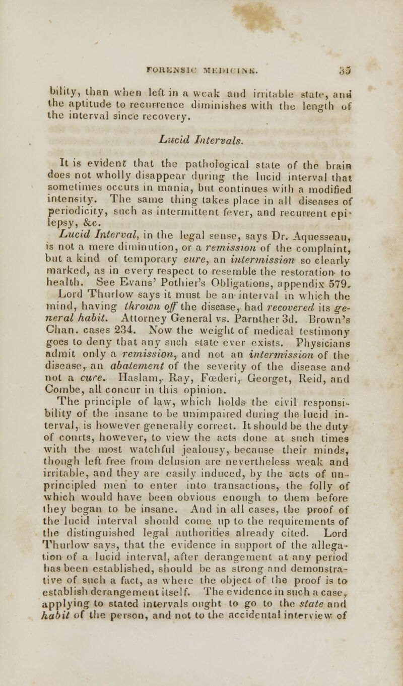 FORENSIC M KIM C INK. ;<,j bihty, than when left in a weak and irritable state, and the aptitude to recurrence diminishes with the length of the interval since recovery. Lucid Intervals. It is evident that the pathological state of the brain does not wholly disappear dining the lucid interval that sometimes occurs in mania, but continues with a modified intensity. The same thing takes place in all diseases of periodicity, such as intermittent fever, and recurrent epi- lepsy, &c. Lucid Interval, in the legal sense, says Dr. Aquesseau, is not a mere diminution, or a remission of the complaint, but a kind of temporary cure, an intermission so clearly marked, as in every respect to resemble the restoration to health. See Evans' Pothier's Obligations, appendix 579, Lord Thurlow says it must be an interval in which the mind, baving thrown off the disease, had recovered its ge- neral habit. Attorney General vs. Parnther 3d. Brown's Chan, cases 234. Now the weight of medical testimony goes to deny that any such state ever exists. Physicians admit only a remission, and not an intermission of the disease, an abatement of the severity of the disease and not a cure. Haslam,- Ray, Foederi,. Georget, Reid, and Combe, all concur in this opinion. The principle of law, which holds the civil responsi- bility of the insane to be unimpaired during the lucid in- terval, is however generally correct. It should be the duty of courts, however, to view the acts done at such times with the most watchful jealous}, because their minds, though left free from delusion are nevertheless weak and irritable, and they are easily induced, by the acts of un- principled men to enter into transactions, the folly of which would have been obvious enough to them before they began to be insane. And in all cases, the proof of the lucid interval should come up to the requirements of the distinguished legal authorities already cited. Lord Thurlow says, that the evidence in support of the allega- tion of a lucid interval, after derangement at any period has been established, should be as strong and demonstra- tive of such a fact, as whete the object of the proof is to establish derangement itself. The evidence in such a casey applying to stated intervals ought to go to the state and habit of the person, and not to the accidental interview of