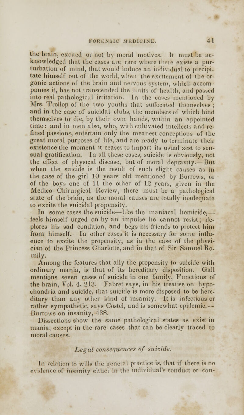 the brain, excited or not by moral motives. It must be ac- knowledged that the cases are rare where iheie exists a pur- turbation of mind, that would induce an individual to precipi- tate himself out of the world, when the excitement of the or- ganic actions of the brain and nervous system, which accom- panies it, has not transcended the limits of health, and passed into real pathological irritation. In the cases mentioned by Mrs. Trollop of the two youths that suffocated themselves; and in the case of suicidal clubs, the members of which bind themselves to die, by their own hands, within an appointed time: and in men also, who, with cultivated intellects and re- fined passions, entertain only the meanest conceptions of the great moral purposes of life, and are ready to terminate their existence the moment it ceases to impart its usual zest to sen- sual gratification. In all these cases, suicide is obviously, not the effect of physical disease, but of moral depravity. — But when the suicide is the result of such slight causes as in the case of the. girl 10 years old mentioned by Burrows, or of the boys one of 11 the other of 12 years, given in the Medico Chirurgical Review, there must be a pathological state of the brain, as the moral causes are totally inadequate to excite the suicidal propensity. In some cases the suicide—like the maniacal homicide,— feels himself urged on by an impulse he cannot resist.; de- plores his sad condition, and begs his friends to protect him from himself. In other cases it is necessary for some influ- ence to excite the propensity, as in the case of the physi- cian of the Princess Charlotte, and in that of Sir Samuel Ro- mily. Among the features that ally the propensity fo suicide with ordinary mania, is that of its hereditary disposition. Gall mentions seven cases of suicide in one family, Functions of the brain, Vol. 4. 213. Fabret says, in his treatise on hypo- chondria and suicide, that suicide is more disposed to be here- ditary than any other kind of insanity. It is infectious or rather sympathetic, says Costel, and is somewhat epidemic.— Burrows on insanity, 438. Dissections show the same pathological states as exist in mania, except in the rare cases that can be clearly traced to moral causes. Legal consequences of suicide. In relation to wills the general practice is. that if there is no evidence of insanity cither in the individual's conduct or con-