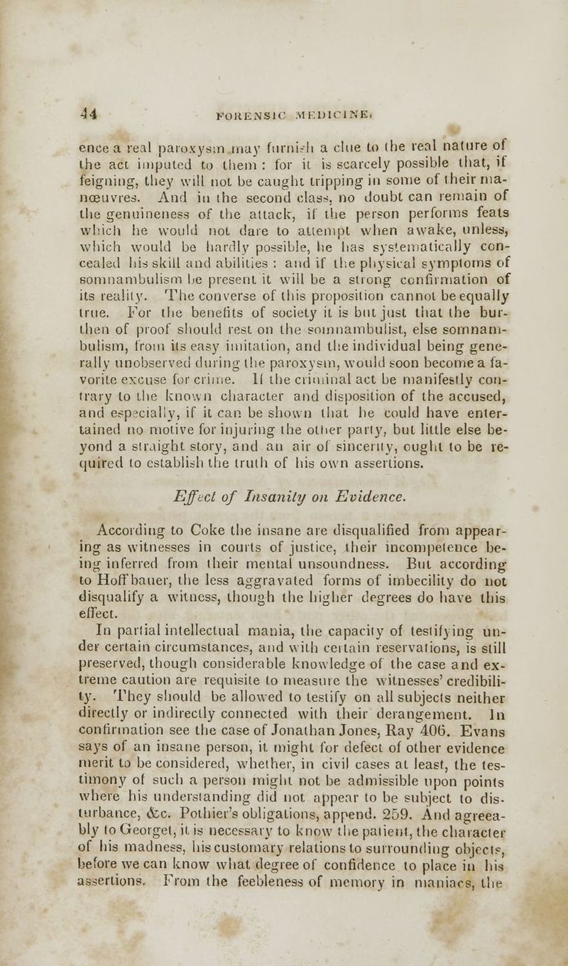 ence a real paroxysm may f timid i a clue to the real nature of the act imputed to them : for it is scarcely possible that, if feigning, they will not be caught tripping iu some of their ma- noeuvres. And in the second class, no doubt can remain of the genuineness of the attack, if the person performs feats which he would not dare to attempt when awake, unless, which would be hardly possible, he has systematically con- cealed his skill and abilities : and if the physical symptoms of somnambulism be present it will be a strong confirmation of its reality. The converse of this proposition cannot be equally true. For the benefits of society it is but just that the bur- then of proof should rest on the somnambulist, else somnam- bulism, from its easy imitation, and the individual being gene- rally unobserved during the paroxysm, would soon become a fa- vorite excuse for crime. II the criminal act be manifestly con- trary to the known character and disposition of the accused, and especially, if it can be shown that he could have enter- tained no motive for injuring the other party, but little else be- yond a straight story, and an air of sincerity, ought to be re- quired to establish the truth of his own assertions. Effect of Insanity on Evidence. According to Coke the insane are disqualified from appear- ing as witnesses in courts of justice, their incompetence be- ing inferred from their mental unsoundness. But according to Hoff bauer, the less aggravated forms of imbecility do not disqualify a witness, though the higher degrees do have this effect. In partial intellectual mania, the capacity of testifying un- der certain circumstances, and with certain reservations, is still preserved, though considerable knowledge of the case and ex- treme caution are requisite to measure the witnesses'credibili- ty. They should be allowed to testify on all subjects neither directly or indirectly connected with their derangement. In confirmation see the case of Jonathan Jones, Ray 406. Evans says of an insane person, it might for defect of other evidence merit to be considered, whether, in civil cases at least, the tes- timony of such a person might not be admissible upon points where his understanding did not appear to be subject to dis- turbance, (fee. Pothier's obligations, append. 259. And agreea- bly to Georget, it is necessary to know the patient, the character of his madness, his customary relations to surrounding objects, before we can know what degree of confidence to place in his assertions. From the feebleness of memory in maniacs, the