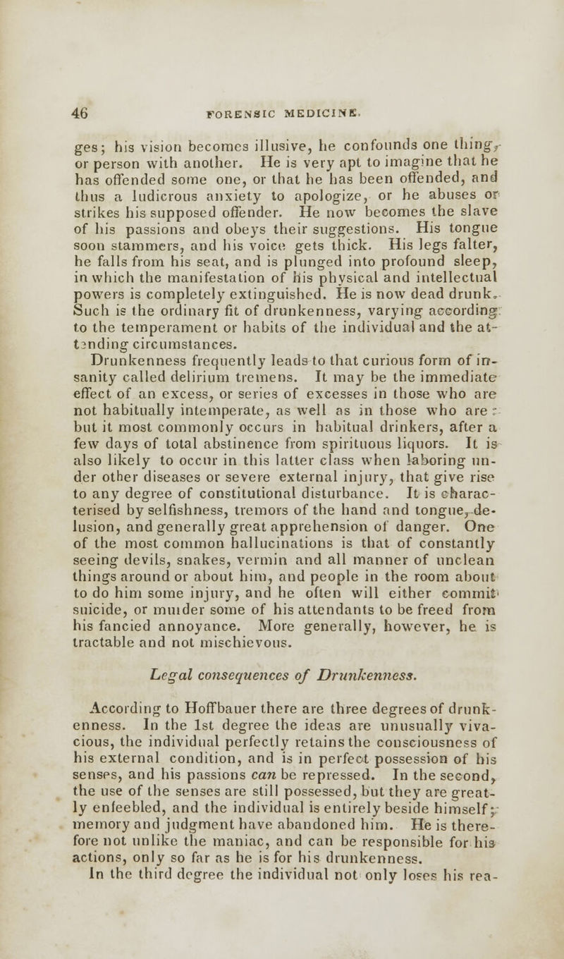 ges; his vision becomes illusive, he confounds one thingy or person with another. He is very apt to imagine that he has offended some one, or that he has been offended, and thus a ludicrous anxiety to apologize, or he abuses or strikes his supposed offender. He now becomes the slave of his passions and obeys their suggestions. His tongue soon stammers, and his voice gets thick. His legs falter, he falls from his seat, and is plunged into profound sleep, in which the manifestation of his physical and intellectual powers is completely extinguished. He is now dead drunk. Such is the ordinary fit of drunkenness, varying according to the temperament or habits of the individual and the at- t?nding circumstances. Drunkenness frequently leads to that curious form of in- sanity called delirium tremens. It may be the immediate effect of an excess, or series of excesses in those who are not habitually intemperate, as well as in those who are :- but it most commonly occurs in habitual drinkers, after a few days of total abstinence from spirituous liquors. It is also likely to occur in this latter class when laboring un- der other diseases or severe external injury, that give rise to any degree of constitutional disturbance. It is charac- terised by selfishness, tremors of the hand and tongue, de- lusion, and generally great apprehension of danger. One of the most common hallucinations is that of constantly seeing devils, snakes, vermin and all manner of unclean things around or about him, and people in the room about to do him some injury, and he often will either commit' suicide, or minder some of his attendants to be freed from his fancied annoyance. More generally, however, he is tractable and not mischievous. Legal consequences of Drunkenness. According to Hoff bauer there are three degrees of drunk- enness. In the 1st degree the ideas are unusually viva- cious, the individual perfectly retains the consciousness of his external condition, and is in perfect possession of his senses, and his passions can be repressed. In the second, the use of the senses are still possessed, but they are great- ly enfeebled, and the individual is entirely beside himself; memory and judgment have abandoned him. He is there- fore not unlike the maniac, and can be responsible for his actions, only so far as he is for his drunkenness. In the third degree the individual not only loses his rea-