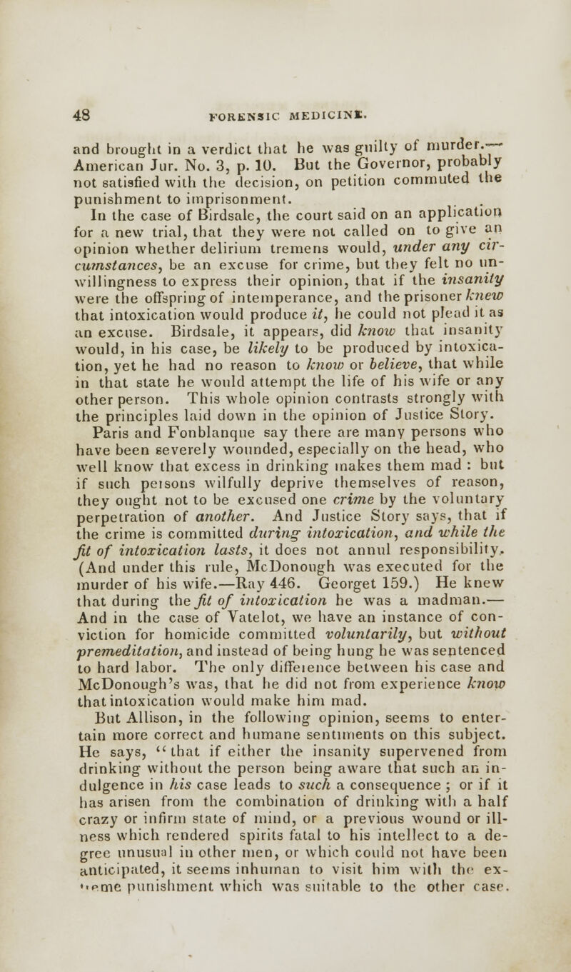 and brought in a verdict that he was guilty of niurder.-- American Jur. No. 3, p. 10. But the Governor, probably not satisfied with the decision, on petition commuted the punishment to imprisonment. In the case of Birdsale, the court said on an application for a new trial, that they were not called on to give an opinion whether delirium tremens would, under any cir- cumstances, be an excuse for crime, but they felt no un- willingness to express their opinion, that if the insanity were the offspring of intemperance, and the prisoner knew that intoxication would produce it, he could not plead it as an excuse. Birdsale, it appears, did know that insanity would, in his case, be likely to be produced by intoxica- tion, yet he had no reason to know or believe, that while in that state he would attempt the life of his wife or any other person. This whole opinion contrasts strongly with the principles laid down in the opinion of Justice Story. Paris and Fonblanque say there are many persons who have been severely wounded, especially on the head, who well know that excess in drinking makes them mad : but if such persons wilfully deprive themselves of reason, they ought not to be excused one crime by the voluntary perpetration of another. And Justice Story says, that if the crime is committed during- intoxication, and while the Jit of intoxication lasts, it does not annul responsibility.. (And under this rule, McDonough was executed for the murder of his wife.—Ray 446. Georget 159.) He knew that during the 7^ of intoxication he was a madman.— And in the case of Vatelot, we have an instance of con- viction for homicide committed voluntarily, but without 'premeditation, and instead of being hung he was sentenced to hard labor. The only diffeience between his case and McDonough's was, that he did not from experience know that intoxication would make him mad. But Allison, in the following opinion, seems to enter- tain more correct and humane sentiments on this subject. He says,  that if either the insanity supervened from drinking without the person being aware that such an in- dulgence in his case leads to stich a consequence ; or if it has arisen from the combination of drinking with a half crazy or infirm state of mind, or a previous wound or ill- ness which rendered spirits fatal to his intellect to a de- gree unusual in other men, or which could not have been anticipated, it seems inhuman to visit him with the ex- ♦•eme punishment which was suitable to the other case.