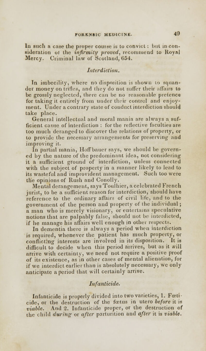 In such a case the proper couise is to convict: but in con- sideration ol the infirmity 'proved, recommend to Royal Mercy. Criminal law of Scotland, 654. Interdiction. In imbecility, where no disposition is shown to squan- der money on trifles, and they do not suffer their affairs to be grossly neglected, there can be no reasonable pretence for taking it entirely from under their control and enjoy- ment. Under a contrary state of conduct interdiction should take place. General intellectual and moral mania are always a suf- ficient cause of interdiction : for the reflective faculties are too much deranged to discover the relations of property, or to provide the necessary arrangements for preserving and improving it. In partial mania, Hoffbauer says, we should be govern^- ed by the nature of the predominant idea, not considering it a sufficient ground of interdiction, unless connected with the subject of property in a manner likely to lead to its wasteful and improvident management. Such too were the opinions of Rush and Conolly. Mental derangement, says Toulhier, a celebrated French jurist, to be a sufficient reason for interdiction, should have reference to the ordinary affairs of civil life, and to the government of the person and property of the individual; a man who is merely visionary, or entertains speculative notions that are palpably false, should not be interdicted, if he manage his affairs well enough in other respects. In dementia there is always a period when interdiction is required, whenever the patient has much property, or conflicting interests are involved in its disposition. It is difficult to decide when this period anives, but as it will arrive with certainty, we need not require a positive proof of its existence, as in other cases of mental alienation, for if we interdict earlier than is absolutely necessary, we only anticipate a period that will certainly arrive. Infanticide. Infanticide is properly divided into two varieties, 1. Foeti- cide, or the destruction of the foetus in utero before it is viable. And 2. Infanticide proper, or the destruction of the child during- or after parturition and after it is viable.