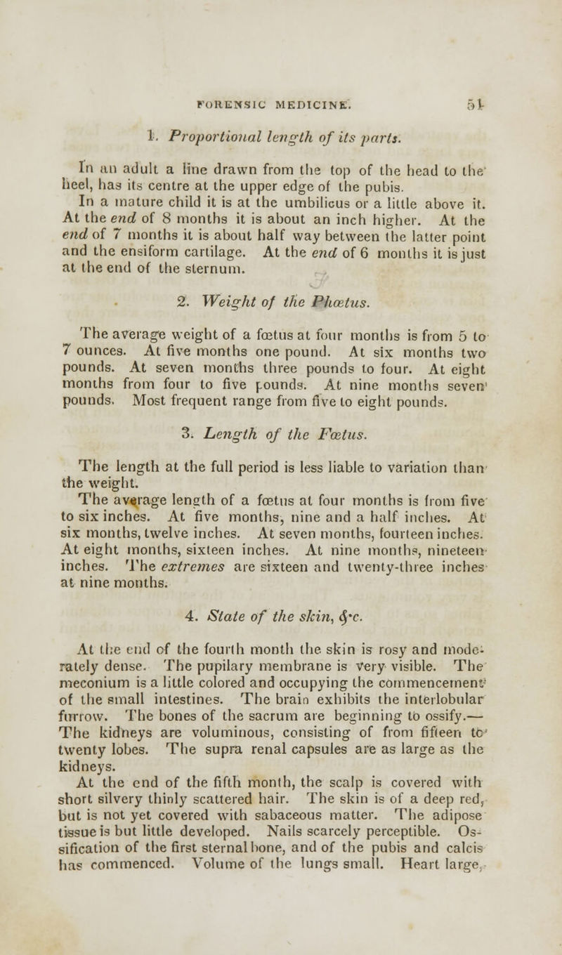 1. Proportional length of its parts. In an adult a line drawn from the top of the head to the heel, has its centre at the upper edge of the pubis. In a mature child it is at the umbilicus or a little above it. At the end of 8 months it is about an inch higher. At the end of 7 months it is about half way between the latter point and the ensiform cartilage. At the end of 6 months it is just at the end of the sternum. 2. Weight of the Phcetus. The average weight of a fetus at four months is from 5 to 7 ounces. At five months one pound. At six months two pounds. At seven months three pounds to four. At eight months from four to five pounds. At nine months seven1 pounds. Most frequent range from five to eight pounds. 3. Length of the Foetus. The length at the full period is less liable to variation than the weight. The average length of a foetus at four months is from five to six inches. At five months, nine and a half inches. At six months, twelve inches. At seven months, fourteen inches. At eight months, sixteen inches. At nine months, nineteen inches. The extremes are sixteen and twenty-three inches at nine months. 4. State of the ski?i, $*c At the end of the fourth month the skin is rosy and mode- rately dense. The pupilary membrane is Very visible. The meconium is a little colored and occupying the commencement,' of the small intestines. The brain exhibits the interlobular furrow. The bones of the sacrum are beginning to ossify.— The kidneys are voluminous, consisting of from fifteen tc twenty lobes. The supra renal capsules are as large as the kidneys. At the end of the fifth month, the scalp is covered with short silvery thinly scattered hair. The skin is of a deep red, but is not yet covered with sabaceous matter. The adipose tissue is but little developed. Nails scarcely perceptible. Os^ sification of the first sternal bone, and of the pubis and calcis lias commenced. Volume of the lungs small. Heart large.