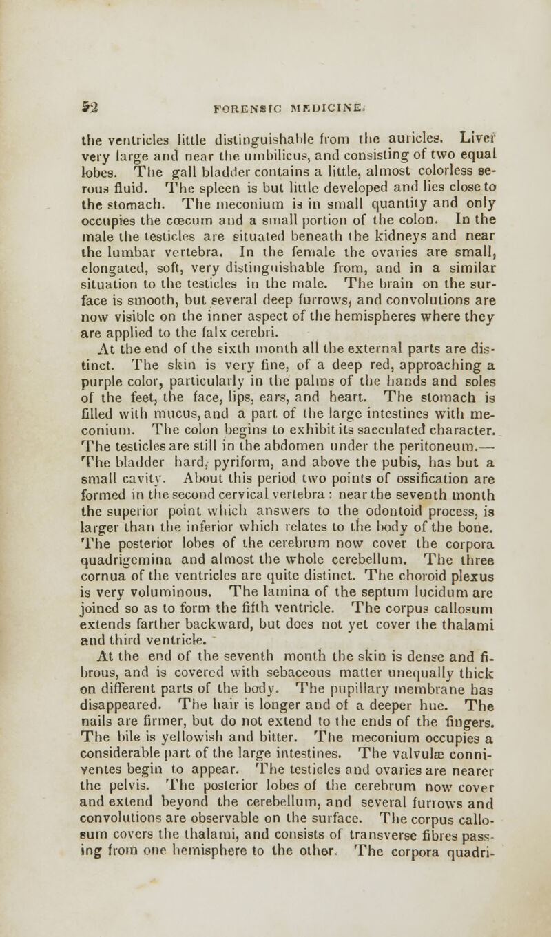 the ventricles little distinguishable from the auricles. Liver very large and near the umbilicus, and consisting of two equal lobes. The gall bladder contains a little, almost colorless se- rous fluid. The spleen is but little developed and lies close to the stomach. The meconium is in small quantity and only occupies the ccecum and a small portion of the colon. In the male the testicles are situated beneath the kidneys and near the lumbar vertebra. In the female the ovaries are small, elongated, soft, very distinguishable from, and in a similar situation to the testicles in the male. The brain on the sur- face is smooth, but several deep furrows, and convolutions are now visible on the inner aspect of the hemispheres where they are applied to the falx cerebri. At the end of the sixth month all the external parts are dis- tinct. The skin is very fine, of a deep red, approaching a purple color, particularly in the palms of the hands and soles of the feet, the face, lips, ears, and heart. The stomach is filled with mucus, and a part of the large intestines with me- conium. The colon begins to exhibit its sacculated character. The testicles are still in the abdomen under the peritoneum.— The bladder hard, pyriform, and above the pubis, has but a small cavity. About this period two points of ossification are formed in the second cervical vertebra : near the seventh month the superior point which answers to the odontoid process, ia larger than the inferior which relates to the body of the bone. The posterior lobes of the cerebrum now cover the corpora quadrigemina and almost the whole cerebellum. The three cornua of the ventricles are quite distinct. The choroid plexus is very voluminous. The lamina of the septum lucidum are joined so as to form the fifth ventricle. The corpus callosum extends farther backward, but does not yet cover the thalami and third ventricle. At the end of the seventh month the skin is dense and fi- brous, and is covered with sebaceous matter unequally thick on different parts of the body. The pupillary membrane has disappeared. The hair is longer and of a deeper hue. The nails are firmer, but do not extend to the ends of the fingers. The bile is yellowish and bitter. The meconium occupies a considerable part of the large intestines. The valvulee conni- ventes begin to appear. The testicles and ovaries are nearer the pelvis. The posterior lobes of the cerebrum now cover and extend beyond the cerebellum, and several furrows and convolutions are observable on the surface. The corpus callo- sum covers the thalami, and consists of transverse fibres pass- ing from one hemisphere to the other. The corpora quadri-