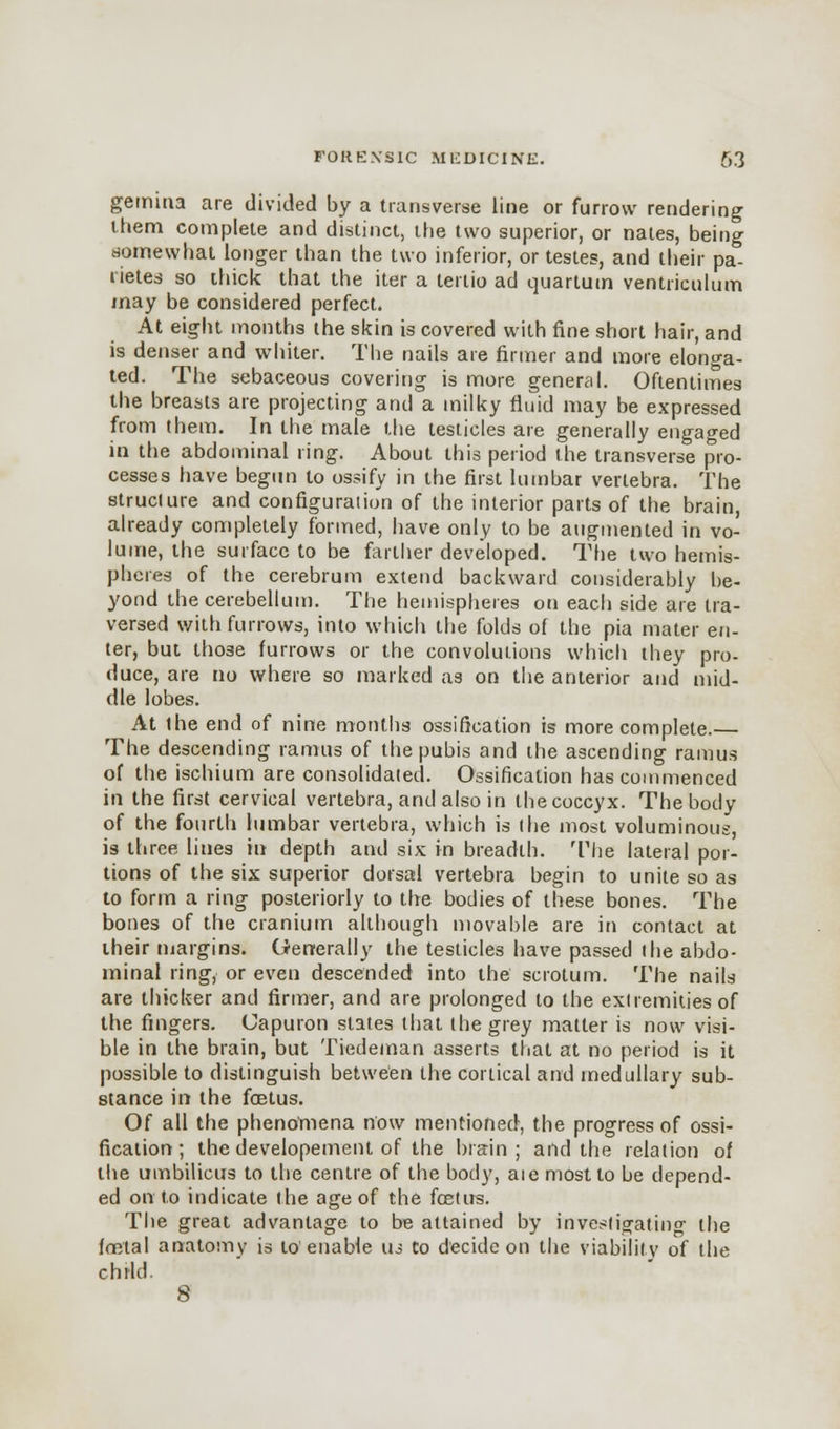 gemina are divided by a transverse line or furrow rendering them complete and distinct, the two superior, or nates, being somewhat longer than the two inferior, or testes, and their pa- rietes so thick that the iter a tertio ad quartum ventriculum may be considered perfect. At eight months the skin is covered with fine short hair, and is denser and whiter. The nails are firmer and more elonga- ted. The sebaceous covering is more general. Oftentimes the breasts are projecting and a milky fluid may be expressed from them. In the male the testicles are generally engaged in the abdominal ring. About this period the transverse pro- cesses have begun to ossify in the first lumbar vertebra. The structure and configuration of the interior parts of the brain, already completely formed, have only to be augmented in vo- lume, the surface to be farther developed. The two hemis- pheres of the cerebrum extend backward considerably be- yond the cerebellum. The hemispheres on each side are tra- versed with furrows, into which the folds of the pia mater en- ter, but those furrows or the convolutions which they pro- duce, are no where so marked as on the anterior and mid- dle lobes. At the end of nine months ossification is more complete.— The descending ramus of the pubis and the ascending ramus of the ischium are consolidated. Ossification has commenced in the first cervical vertebra, and also in the coccyx. The body of the fourth lumbar vertebra, which is the most voluminous, is three lines in depth and six in breadth. The lateral por- tions of the six superior dorsal vertebra begin to unite so as to form a ring posteriorly to the bodies of these bones. The bones of the cranium although movable are in contact at their margins. Generally the testicles have passed the abdo- minal ring, or even descended into the scrotum. The nails are thicker and firmer, and are prolonged to the extremities of the fingers. Capuron states that the grey matter is now visi- ble in the brain, but Tiedeman asserts that at no period is it possible to distinguish between the cortical and medullary sub- stance in the fetus. Of all the phenomena now mentioned, the progress of ossi- fication; the developement of the brain; and the relation of the umbilicus to the centre of the body, aie most to be depend- ed onto indicate the age of the foetus. The great advantage to be attained by investigating the foetal anatomy is to enable us Co decide on the viability of the child.