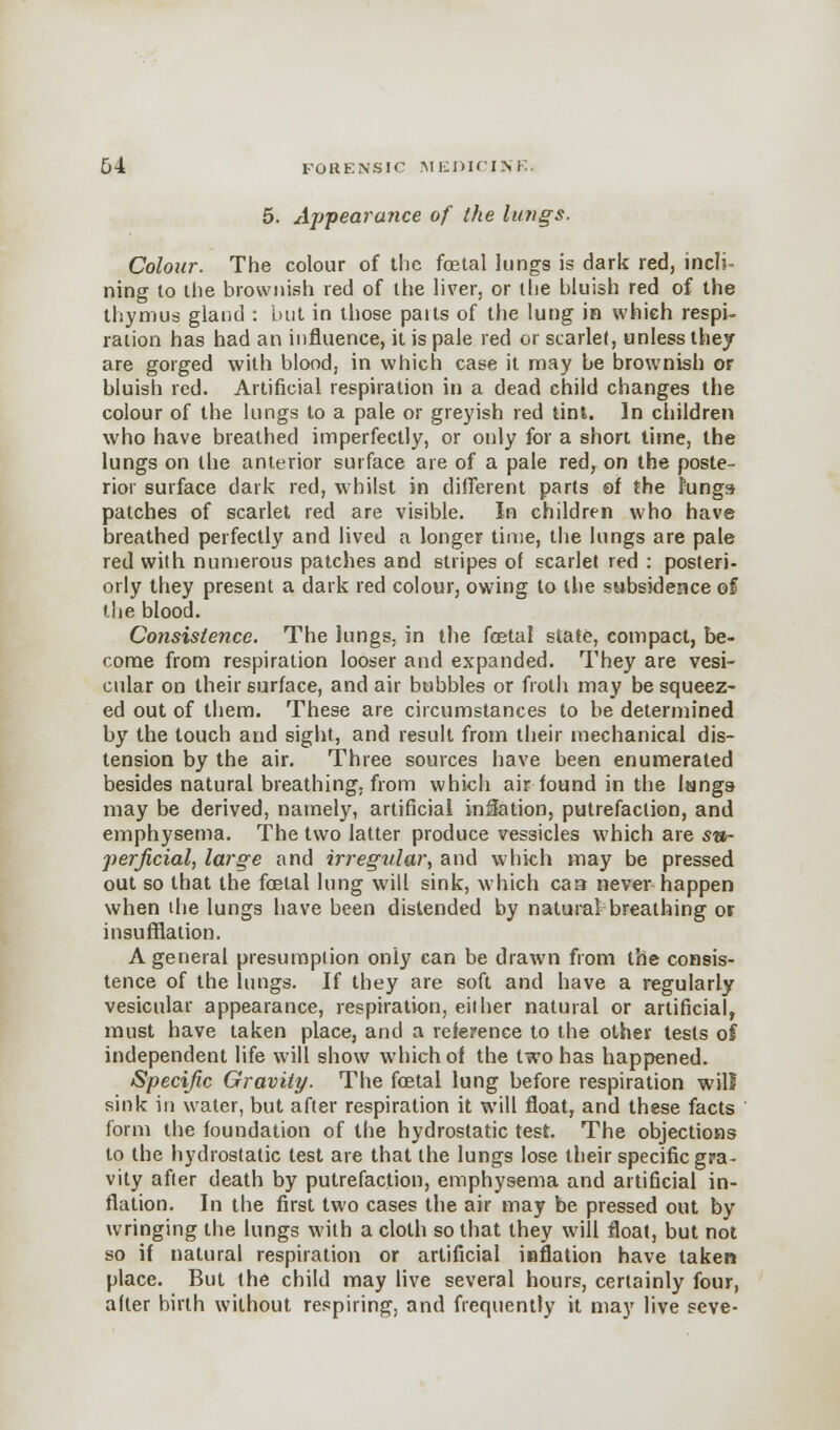 5. Appearance of the lungs. Colour. The colour of the fetal lungs is dark red, inch- ning to the brownish red of the liver, or the bluish red of the thymus gland : but in those paits of the lung in which respi- ration has had an influence, it is pale red or scarlet, unless they are gorged with blood, in which case it may be brownish or bluish red. Artificial respiration in a dead child changes the colour of the lungs to a pale or greyish red tint. In children who have breathed imperfectly, or only for a short time, the lungs on the anterior surface are of a pale red, on the poste- rior surface dark red, whilst in different parts of the Jungs patches of scarlet red are visible. In children who have breathed perfectly and lived a longer time, the lungs are pale red with numerous patches and stripes of scarlet red : posteri- orly they present a dark red colour, owing to the subsidence of the blood. Consistence. The lungs, in the fetal state, compact, be- come from respiration looser and expanded. They are vesi- cular on their surface, and air bubbles or froth may be squeez- ed out of them. These are circumstances to be determined by the touch and sight, and result from their mechanical dis- tension by the air. Three sources have been enumerated besides natural breathing, from which air found in the lungs may be derived, namely, artificial inflation, putrefaction, and emphysema. The two latter produce vessicles which are su- perficial, large and irregular, and which may be pressed out so that the fetal lung will sink, which can never happen when the lungs have been distended by natural breathing or insufflation. A general presumption only can be drawn from the consis- tence of the lungs. If they are soft and have a regularly vesicular appearance, respiration, either natural or artificial, must have taken place, and a reference to the other tests of independent life will show which of the two has happened. Specific Gravity. The fetal lung before respiration will sink in water, but after respiration it will float, and these facts form the foundation of the hydrostatic test. The objections to the hydrostatic lest are that the lungs lose their specific gra- vity after death by putrefaction, emphysema and artificial in- flation. In the first two cases the air may be pressed out by wringing the lungs with a cloth so that they will float, but not so if natural respiration or artificial inflation have taken place. But the child may live several hours, certainly four, after birth without respiring, and frequently it may live seve-