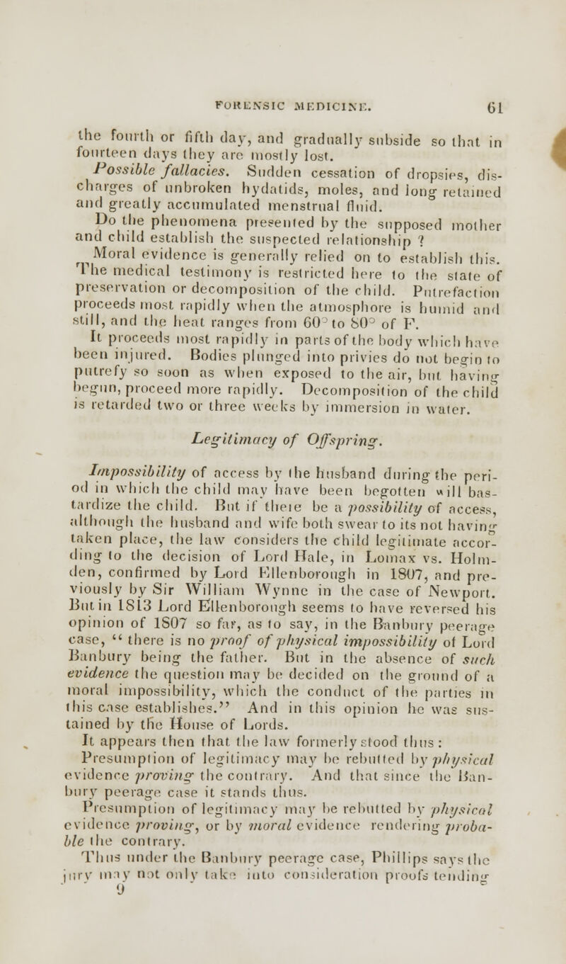 the fourth or fifth day, and gradually subside so that in Possible fallacies. Sudden cessation of dropsies, dis- charges of unbroken hydatids, moles, and long retained and greatly accumulated menstrual fluid. Do the phenomena presented by the supposed mother and child establish the suspected relationship ? ^ Moral evidence is generally relied on to establish this. The medical testimony is restricted here to the state of preservation or decomposition of the child. Putrefaction proceeds most rapidly when the atmosphore is humid and still, and the heat ranges from 60 to b(P of F. It proceeds most rapidly in parts of the body which have been injured. Bodies plunged into privies do not begin to putrefy so soon as when exposed to the air, but having begun, proceed more rapidly. Decomposition of the child is retarded two or three weeks by immersion in water. Legitimacy of Offspring. Impossibility of access by the husband during the peri- od in which the child may have been begotten will bas- tardize the child. But if theie be a possibility of access, although the husband and wife both swear to its not having taken place, the law considers the child legitimate accord ding to the decision of Lord Hale, in Lomax vs. Holm- den, confirmed by Lord Kllenborough in 1807, and pre- viously by Sir William Wynne in the case of Newport. But in 1813 Lord Ellenborough seems to have reversed his opinion of 1S07 so far, as to say, in the Banbury peerage case,  there is no proof of physical impossibility of Lord Banbury being the father. But in the absence of such evidence the question may be decided on the ground of a moral impossibility, which the conduct of the parties in this case establishes. And in this opinion he was sus- tained by the House of Lords. It appears then that the law formerly stood thus: Presumption of legitimacy ma}' be rebutted by physical evidence proving the contrary. And that since the Ban- bury peerage case it stands thus. Presumption of legitimacy may be rebutted by physical evidence proving, or by moral evidence rendering proba- ble the contrary. Thus under the Banbury peerage case, Phillips says the jnrv may not onlv take into consideration proufe tending 9