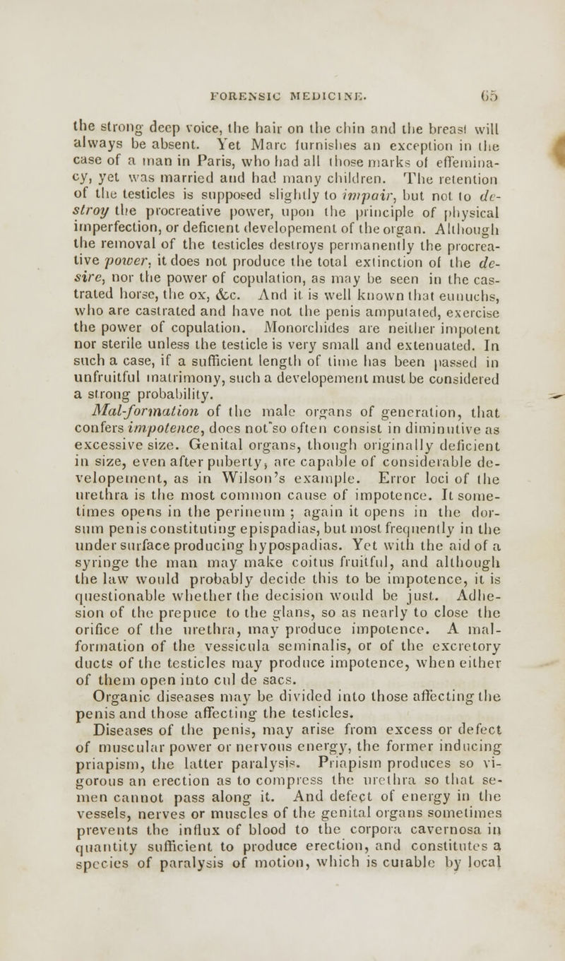 the strong- deep voice, the hair on the chin anil the breasl will always be absent. Yet Marc furnishes an exception in the case of a man in Paris, who had all those marks of effemina- cy, yet was married and had many children. The retention of the testicles is supposed slightly to impair, but not to de- stroy the procreative power, upon the principle of physical imperfection, or deficient developement of the organ. Although the removal of the testicles destroys permanently the procrea- tive power, it does not produce the total extinction of the de- sire, nor the power of copulation, as may be seen in the cas- trated horse, the ox, &c. And it is well known that eunuchs, who are castrated and have not the penis amputated, exercise the power of copulation. Monorchides are neither impotent nor sterile unless the testicle is very small and extenuated. In such a case, if a sufficient length of lime has been passed in unfruitful matrimony, such a developement must be considered a strong probability. Mal-formation of the male organs of generation, that confers impotence, docs nofso often consist in diminutive as excessive size. Genital organs, though originally deficient in size, even after puberty > are capable of considerable de- velopement, as in Wilson's example. Error loci of the urethra is the most common cause of impotence. It some- times opens in the perineum ; again it opens in the dor- sum penis constituting epispadias, but most frequently in the under surface producing hypospadias. Yet with the aid of a syringe the man may make coitus fruitful, and although the law would probably decide this to be impotence, it is questionable whether the decision would be just. Adhe- sion of the prepuce to the glans, so as nearly to close the orifice of the urethra, may produce impotence. A mal- formation of the vessicula seminalis, or of the excretory ducts of the testicles may produce impotence, when either of them open into cul de sacs. Organic diseases may be divided into those affecting the penis and those affecting the testicles. Diseases of the penis, may arise from excess or defect of muscular power or nervous energy, the former inducing priapism, the latter paralysis. Priapism produces so vi- gorous an erection as to compress the urethra so that se- men cannot pass along it. And defect of energy in the vessels, nerves or muscles of the genital organs sometimes prevents the influx of blood to the corpora cavernosa in quantity sufficient to produce erection, and constitutes a species of paralysis of motion, which is curable by local