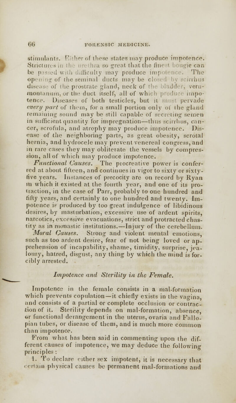 stimulants. Either of these states may produce impotence. Strictures it: the urethra so great that the finest bougie can be p:i?.-ed with difficulty may produce impotence. The opening of the seminal ducts maybe cli scirrhus disease of (he prostrate gland, neck of the bladder, veru- monianum, or the duct itself, all of which produce impo- tence. Diseases of both testicles, but it mi si pervade every part of them, for a small portion only of (he gland remaining sound may be still capable of secreting semen in sufficient quantity for impregnation—thus scirrhus, can- cer, scrofula, and atrophy may produce impotence. Dis- ease of the neighboring parts, as great obesity, scrotal hernia, and hydrocele may prevent venereal congress, and in rare cases they may obliterate the vessels by compres- sion, all of which may produce impotence. Functional Causes. The procreative power is confer- red at about fifteen, and continues in vigor to sixty or sixty- rive years. Instances of precocity are on record by Ryan m which it existed at the fourth year, and one of its pro- traction, in the case of Parr, probably to one hundred and fifty years, and certainly to one hundred and twenty. Im- potence is produced by too great indulgence of libidinous desires, by masturbation, excessive use of ardent spirits, narcotics, excessive evacuations, strict and protracted chas- tity as in monastic institutions.—Injury of the cerebellum. Moral Causes. Strong and violent mental emotions, such as too ardent desire, fear of not being loved or ap- prehension of incapability, shame, timidity, surprise, jea- lousy, hatred, disgust, any thing by which the mind is for- cibly arrested. Impotence and Sterility in the Female. Impotence in the female consists in a mal-forination which prevents copulation —it chiefly exists in the vagina, and consists of a partial or complete occlusion or contrac- tion of it. Sterility depends on mal-formation, absence, er functional derangement in the uterus, ovaria and Fallo- pian tubes, or disease of them, and is much more common £han impotence. From what has been said in commenting upon the dif- ferent causes of impotence, we may deduce the following principles : 1. To declare either sex impotent, it is necessary that i <nam physical causes be permanent mal-formations and