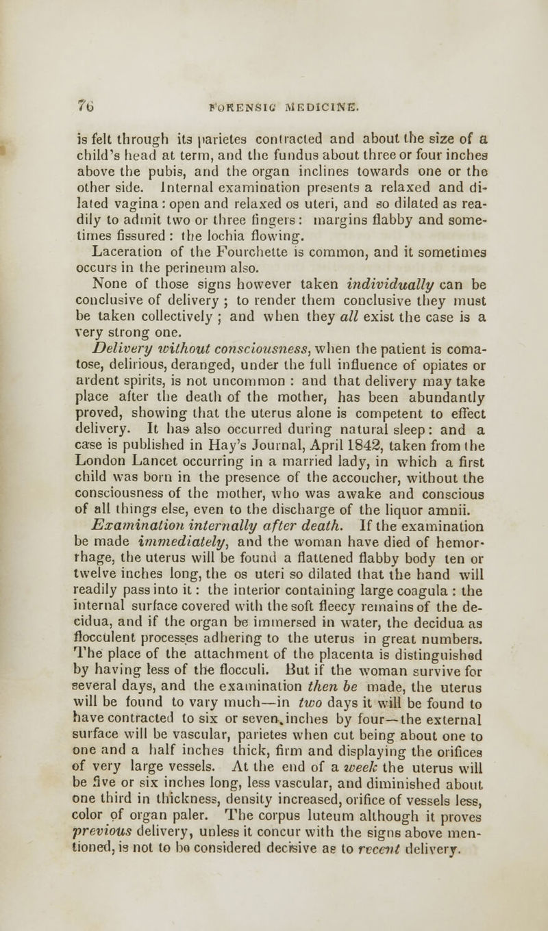 is felt through its parietes contracted and about the size of a child's head at term, and the fundus about three or four inches above the pubis, and the organ inclines towards one or the other side. Internal examination presents a relaxed and di- lated vagina: open and relaxed os uteri, and so dilated as rea- dily to admit two or three fingers: margins flabby and some- times fissured : the lochia flowing. Laceration of the Fourchette is common, and it sometimes occurs in the perineum also. None of those signs however taken individually can be conclusive of delivery ; to render them conclusive they must be taken collectively ; and when they all exist the case is a very strong one. Delivery without consciousness, when the patient is coma- tose, delirious, deranged, under the full influence of opiates or ardent spirits, is not uncommon : and that delivery may take place after the death of the mother, has been abundantly proved, showing that the uterus alone is competent to effect delivery. It has-also occurred during natural sleep: and a case is published in Hay's Journal, April 1842, taken from the London Lancet occurring in a married lady, in which a first child was born in the presence of the accoucher, without the consciousness of the mother, who was awake and conscious of all things else, even to the discharge of the liquor amnii. Examination internally after death. If the examination be made immediately, and the woman have died of hemor- rhage, the uterus will be found a flattened flabby body ten or twelve inches long, the os uteri so dilated that the hand will readily pass into it: the interior containing large coagula : the internal surface covered with the soft fleecy remains of the de- cidua, and if the organ be immersed in water, the decidua as flocculent processes adhering to the uterus in great numbers. The place of the attachment of the placenta is distinguished by having less of tile flocculi. But if the woman survive for several days, and the examination then be made, the uterus will be found to vary much—in two days it will be found to have contracted to six or seven,inches by four—the external surface will be vascular, parietes when cut being about one to one and a half inches thick, firm and displaying the orifices of very large vessels. At the end of a week the uterus will be five or six inches long, less vascular, and diminished about one third in thickness, density increased, orifice of vessels less, color of organ paler. The corpus luteum although it proves •previous delivery, unless it concur with the signs above men- tioned, is not to bo considered decisive ae to recent delivery.