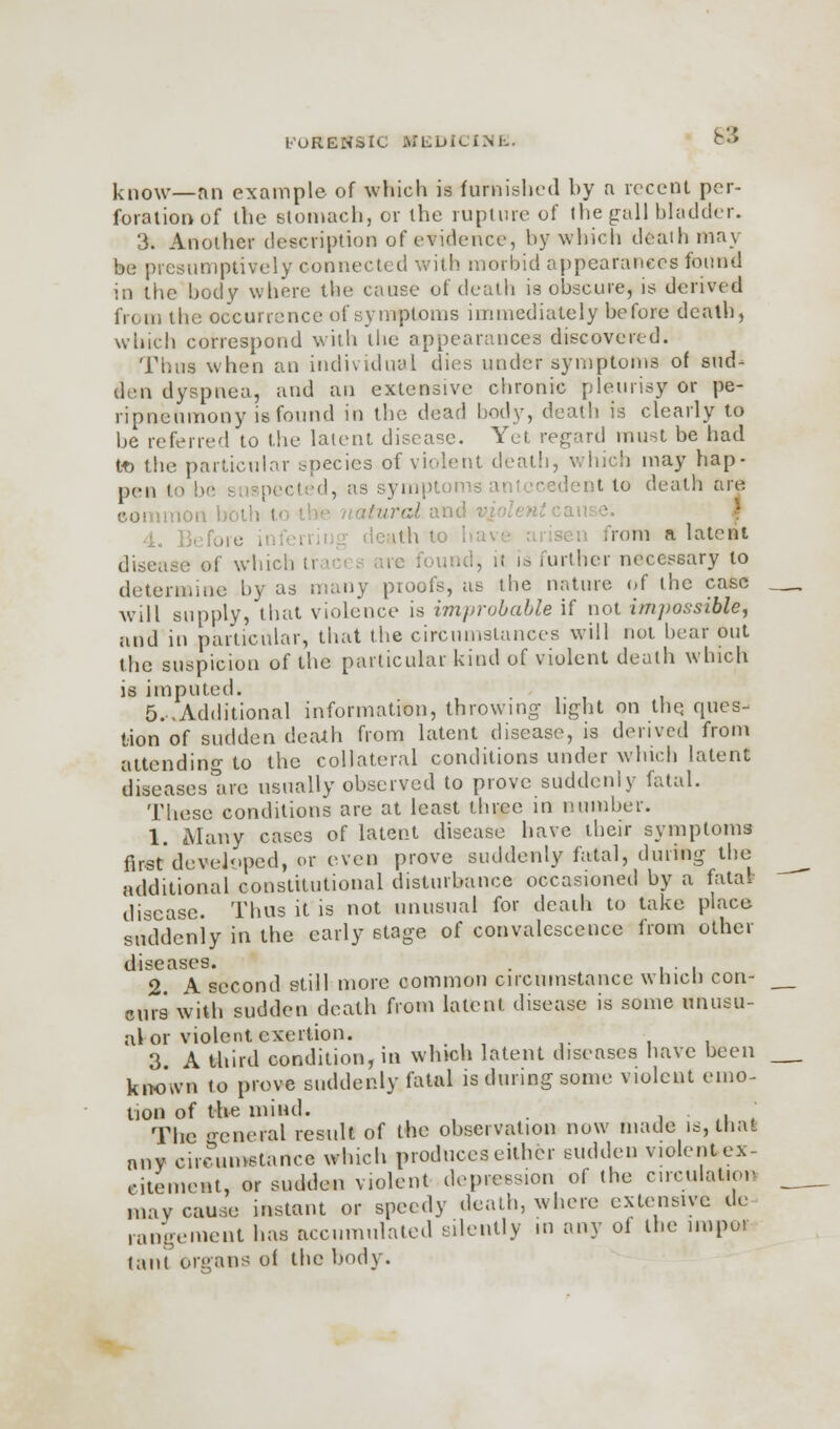 63 know—an example of which is furnished hy a recent per- foration of the stomach, or the rupture of the gall bladder. 3. Another description of evidence, by which death may be presumptively connected with morbid appearances found in the body where the cause of death is obscure, is derived from the occurrence of symptoms immediately before death, which correspond with the appearances discovered. Thus when an individual dies under symptoms of sud- den dyspnea, and an extensive chronic pleurisy or pe- ripneumony is found in the dead body, death is clearly to be referred to the latent disease. Yet regard most be had to the particular species of violent death, which may hap- pen to I, as symptom t to death are tural and violentcai 4o ] ith to .rem a latent disease of which ti re found, it is anther necessary to determine by as many proofs, as the nature of the case will supply, that violence is improbable if not impossible, and in particular, that the circumstances will not hear out the suspicion of the particular kind of violent death which is imputed. 5..Additional information, throwing light on the. ques- tion of sudden death from latent disease, is derived from attending to the collateral conditions under which latent diseases are usually observed to prove suddenly fatal. These conditions are at least three in number. 1. Many cases of latent disease have their symptoms first'developed, or even prove suddenly fatal, during the additional constitutional disturbance occasioned by a fata* disease. Thus it is not unusual for death to take place suddenly in the early stage of convalescence from other diseases. . 2. A second still more common circumstance which con- curs with sudden death from latent disease is some unusu- al or violent exertion. 3 A third condition, in winch latent diseases have been known to prove suddenly fatal is during some violent emo- tion of the mind. . The -eneral result of the observation now made is, that any circumstance which produces either sudden violent ex- citement, or sudden violent depression of the circulation may cause instant or speedy death, where extensive de- rangement has accumulated silently in any of the nnpor taut organs oi the body.