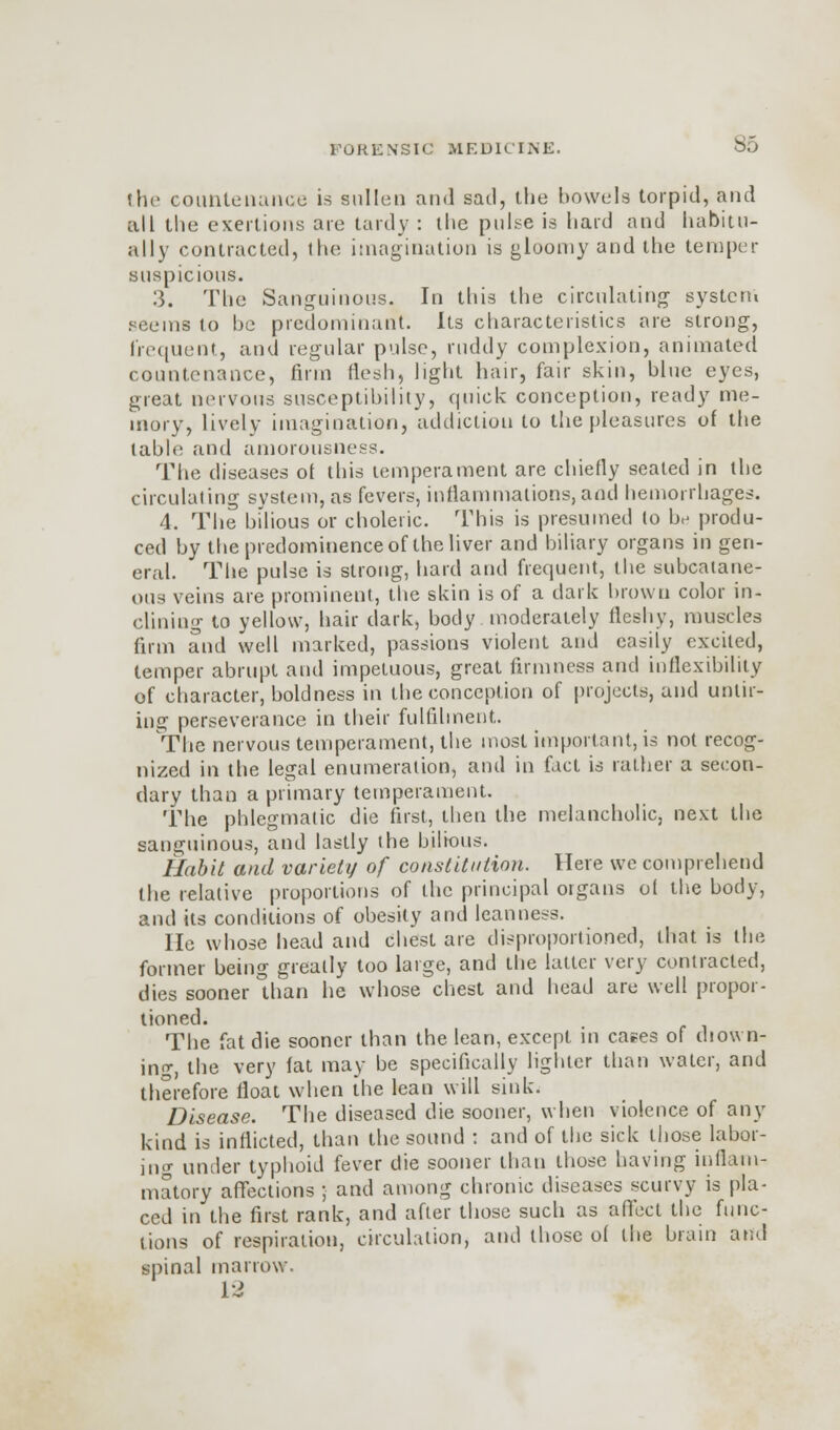 the countenance is sullen and sail, the bowels torpid, and all the exertions are tardy : the pulse is hard and habitu- ally contracted, the imagination is gloomy and the temper suspicious. 3. The Sanguineus. In this the circulating system seems to be predominant. Its characteristics are strong, frequent, and regular pulse, ruddy complexion, animated countenance, firm flesh, light hair, fair skin, blue eyes, great nervous susceptibility, quick conception, ready me- mory, lively imagination, addiction to the pleasures of the table and amorousness. The diseases ol this temperament are chiefly seated in the circulating system, as fevers, inflammations,and hemorrhages. 4. The bilious or choleric. This is presumed to be produ- ced by the predominence of the liver and biliary organs in gen- eral. The pulse is strong, hard and frequent, the subcatane- ous veins are prominent, the skin is of a dark brown color in- clining to yellow, hair dark, body moderately ileshy, muscles firm and well marked, passions violent and easily excited, temper abrupt and impetuous, great firmness and inflexibility of character, boldness in the conception of projects, and untir- ing perseverance in their fulfilment. The nervous temperament, the most important, is not recog- nized in the legal enumeration, and in fact is rather a secon- dary than a primary temperament. The phlegmatic die first, then the melancholic, next the sanguinous, and lastly the bilious. Habit and variety of constitution. Here we comprehend the relative proportions of the principal organs ol the body, and its conditions of obesity and leanness. lie whose head and chest are disproportioned, that is the former being greatly too large, and tlie latter very contracted, dies sooner °than he whose chest and head are well propor- tioned. The fat die sooner than the lean, except in cases of diown- ing, the very iat may be specifically lighter than water, and therefore iloat when the lean will sink. Disease. The diseased die sooner, when violence of any kind is inflicted, than the sound : and of the sick those labor- ing under typhoid fever die sooner than those having inflam- matory affections ; and among chronic diseases scurvy is pla- ced in the first rank, and after those such as affect the func- tions of respiration, circulation, and those ol the brain and spinal marrow. 12