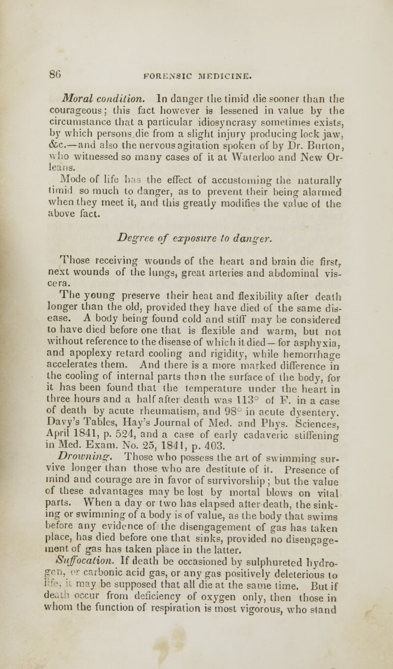 Moral condition. In danger (he timid die sooner than the courageous; this fact however is lessened in value by the circumstance that a particular idiosyncrasy sometimes exists, by which persons.die from a slight injury producing lockjaw, &c.—and also the nervous agitation spoken of by Dr. Burton, who witnessed so many cases of it at Waterloo and New Or- leans. Mode of life has the effect of accustoming the naturally timid so much to danger, as to prevent their being alarmed when they meet it, and this greatly modifies the value of the above fact. Degree of exposure to danger. Those receiving wounds of the heart and brain die first, next wounds of the lungs, great arteries and abdominal vis- cera. The young preserve their heat and flexibility after death longer than the old, provided they have died of the same dis- ease. A body being found cold and stiff may be considered to have died before one that is flexible and warm, but not without reference to the disease of which it died —for asphyxia, and apoplexy retard cooling and rigidity, while hemorrhage accelerates them. And there is a more marked difference in the cooling of internal parts than the surface of the body, for it has been found that the temperature under the heart in three hours and a half after death was 113° of F. in a case of death by acute rheumatismrand 98° in acute dysentery. Davy's Tables, Hay's Journal of Med. and Phys. Sciences, April 1841, p. 524, and a case of early cadaveric stiffening in Med. Exam. No. 25, 1841, p. 403. Drowning. Those who possess the art of swimming sur- vive longer than those who are destitute of it. Presence of mind and courage are in favor of survivorship ; but the value of these advantages may be lost by mortal blows on vital parts. When a day or two has elapsed after death, the sink- ing or swimming of a body is of value, as the body that swims before any evidence of the disengagement of gas has taken place, has died before one that sinks, provided no disengage- ment of gas has taken place in the latter. Suffocation. If death be occasioned by sulphureted hydro- gen, or carbonic acid gas, or any gas positively deleterious to life, it may be supposed that all die at the same time. But if death occur from deficiency of oxygen only, then those in whom the function of respiration is most vigorous, who stand