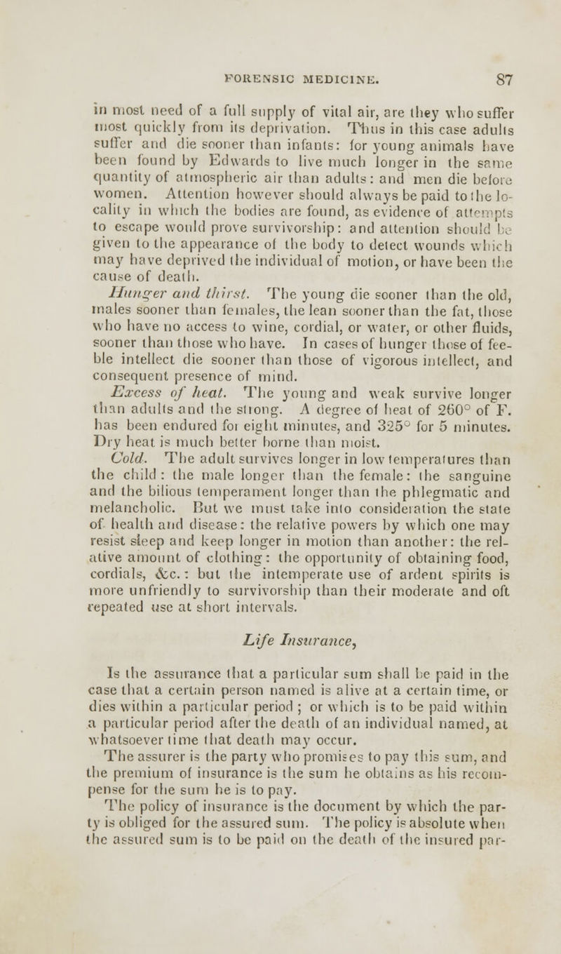 in most need of a full supply of vital air, are (hey who suffer most quickly from its deprivation. Thus in this case adults sutler and die sooner than infants: for young animals have been found by Edwards to live much longer in the same quantity of atmospheric air than adults: and men die before women. Attention however should always be paid toihe lo- cality in which the bodies are found, as evidence of attei ; to escape would prove survivorship: and attention should be given to the appearance of the body to delect wounds which may have deprived (lie individual of motion, or have been the cause of death. Hunger and thirst. The young ciie sooner than the old, males sooner than females, the lean sooner than the fat, those who have no access to wine, cordial, or water, or other fluids, sooner than those who have. In cases of hunger those of fee- ble intellect die sooner than those of vigorous intellect, and consequent presence of mind. Excess of heat. The young and weak survive longer than adults and the stiong. A degree of heat of 260° of F. has been endured foi eight minutes, and 325° for 5 minutes. Dry heat is much better borne than moist. Cold. The adult survives longer in low temperatures than the child: the male longer than the female: (he sanguine and the bilious temperament longer than I he phlegmatic and melancholic. But we must take inlo consideration the stale of health and disease: the relative powers by which one may resist sleep and keep longer in motion than another: the rel- ative amount of clothing: the opportunity of obtaining food, cordials, <fcc.: but (he intemperate use of ardent spirits is more unfriendly to survivorship than their moderate and oft repeated use at short intervals. Life Insurance, Is the assurance that a particular sum shall be paid in the case that a certain person named is alive at a certain time, or dies within a particular period ; or which is to be paid within a particular period after the death of an individual named, at whatsoever lime that death may occur. The assurer is the party who promises to pay this sum, and the premium of insurance is the sum he obtains as his recom- pense for the sum he is to pay. The policy of insurance is the document by which the par- ty is obliged for the assured sum. The policy is absolute when the assured sum is to be paid on the death of the insured par-