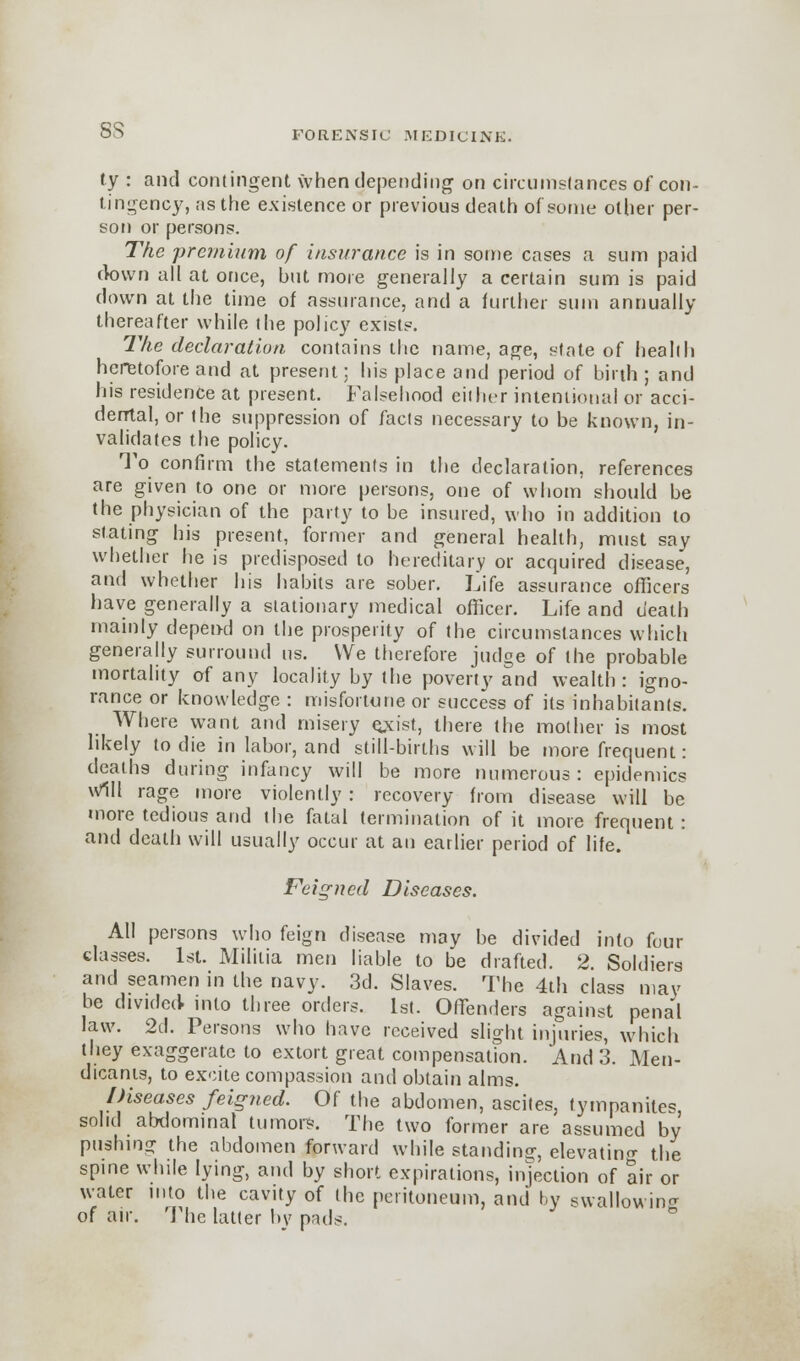 ss ty : and contingent when depending on circumstances of con- tingency, as the existence or previous death of some other per- son or persons. The -premium of insurance is in some cases a sum paid down all at once, but more generally a certain sum is paid down at the time of assurance, and a further sum annually thereafter while the policy exists. The declaration contains the name, age, state of health heretofore and at present; his place and period of birth; and his residence at present. Falsehood either intentional or acci- dental, or the suppression of facts necessary to be known, in- validates the policy. To confirm the statements in the declaration, references are given to one or more persons, one of whom should be the physician of the party to be insured, who in addition to stating his present, former and general health, must say whether he is predisposed to hereditary or acquired disease, and whether his habits are sober. Life assurance officers have generally a stationary medical officer. Life and death mainly depend on the prosperity of the circumstances which generally surround us. We therefore judge of the probable mortality of any locality by the poverty and wealth : igno- rance or knowledge : misfortune or success of its inhabitants. Where want and misery ejdst, there the mother is most likely to die in labor, and still-births will be more frequent: deaths during infancy will be more numerous: epidemics will rage more violently : recovery from disease will be more tedious and the fatal termination of it more frequent: and death will usually occur at an eatlier period of life. Feigned Diseases. All persons who feign disease may be divided into four classes. 1st. Militia men liable to be drafted. 2. Soldiers and seamen in the navy. 3d. Slaves. The 4th class may be divided into three orders. 1st. Offenders against pena'l law. 2d. Persons who have received slight injuries, which they exaggerate to extort great compensation. And 3. Men- dicants, to excite compassion and obtain alms. Diseases feigned. Of the abdomen, ascites, tympanites solid abdominal tumors. The two former are assumed by pushing the abdomen forward while standing, elevating the spine while lying, and by short expirations, injection of air or water into the cavity of the peritoneum, and by swallowing of air. The latter by pads.