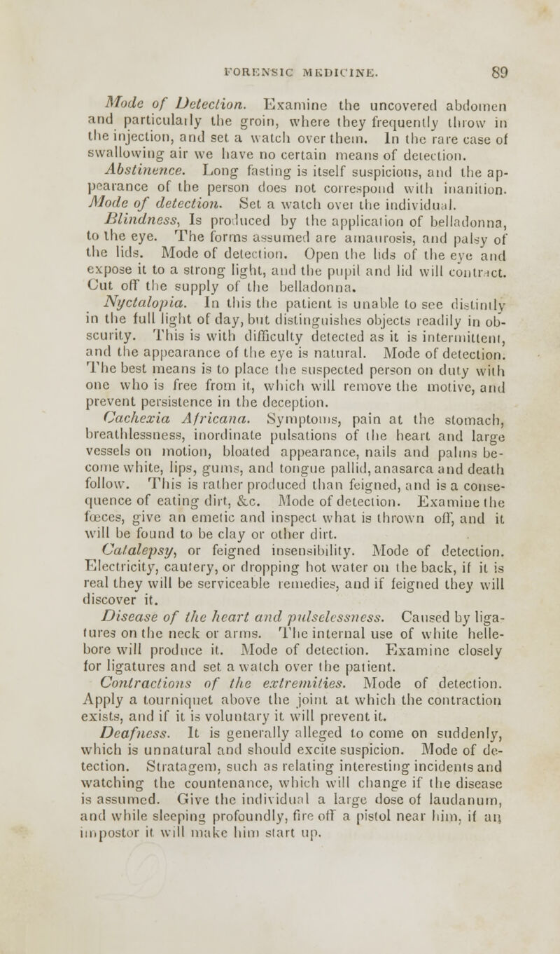 Mode of Detection. Examine the uncovered abdomen and particularly the groin, where they frequently throw in the injection, and set a watch over them. In the rare case of swallowing air we have no certain means of detection. Abstinence. Long fasting is itself suspicious, and the ap- pearance of the person does not correspond with inanition. Mode of detection. Set a watch over the individual. Blindness, Is produced by the application of belladonna, to the eye. The forms assumed are amaurosis, and palsy of the lids. Mode of detection. Open the lids of the eye and expose it to a strong light, and the pupil and lid will contract. (Jut off the supply of the belladonna. Nyctalopia. In this the patient is unable to see distinity in the full light of day, but distinguishes objects readily in ob- scurity. This is with difficulty detected as it is intermittent, and the appearance of the eye is natural. Mode of detection. The best means is to place the suspected person on duty with one who is free from it, which will remove the motive, and prevent persistence in the deception. Cachexia Africana. Symptoms, pain at the stomach, breathlessness, inordinate pulsations of the heart and large vessels on motion, bloated appearance, nails and palms be- come white, lips, gums, and tongue pallid, anasarca and death follow. This is rather produced than feigned, and is a conse- quence of eating dirt, &c. Mode of detection. Examine the foeces, give an emetic and inspect what is thrown off, and it will be found to be clay or other dirt. Catalepsy, or feigned insensibility. Mode of detection. Electricity, cautery, or dropping hot water on the back, if it is real they will be serviceable remedies, and if feigned they will discover it. Disease of the heart and pulselessness. Caused by liga- tures on the neck or arms. The internal use of white helle- bore will produce it. Mode of detection. Examine closely for ligatures and set a watch over the patient. Contractions of the extremities. Mode of detection. Apply a tourniquet above the joint at which the contraction exists, and if it is voluntary it will prevent it. Deafness. It is generally alleged to come on suddenly, which is unnatural and should excite suspicion. Mode of de- tection. Stratagem, such as relating interesting incidents and watching the countenance, which will change if the disease is assumed. Give the individual a large dose of laudanum, and while sleeping profoundly, fire off a pistol near him. if an. impostor it will make him start up.