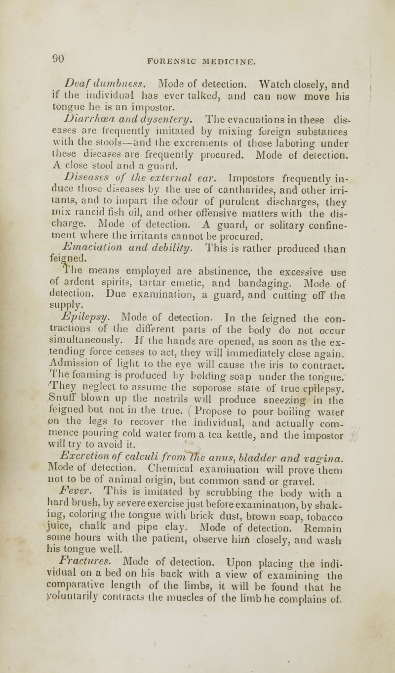 Deaf dumbness. Mode of detection. Watch closely, and if the individual has ever talked, and can now move his tongue he is an impostor. Diarrhoea and dysentery. The evacuations in these dis- eases are frequently imitated by mixing foreign substances with the stools—and ihe excrements of those laboring under these diseases are frequently procured. Mode of detection. A close stool and a guard. Diseases of the external ear. Impostors frequently in- duce those diseases by the use of cantharides, and other irri- tants, and to impart the odour of purulent discharges, they mix rancid fish oil, and other offensive matters with the dis- charge. Mode of detection. A guard, or solitary confine- ment where the irritants cannot be procured. Emaciation and debility. This is rather produced than feigned. The means employed are abstinence, the excessive use of ardent spirits, tartar emetic, and bandaging. Mode of detection. Due examination, a guard, and cutting off the supply. Epilepsy. Mode of detection. In the feigned the con- tractions of (ho different parts of the body do not occur simultaneously. If the hands are opened, as soon as the ex- tending force ceases to act, they will immediately close again. Admission of light to the eye will cause the iris to contract. The foaming is produced by holding soap under the tongue. They neglect to assume the soporose state of true epilepsy. Snuff blown up the nostrils will produce sneezing in the feigned but not in the true. Propose to pour boiling water on the legs to recover die individual, and actually com- mence pouring cold water from a tea kettle, and the impostor will try to avoid it. Excretion of calculi from'the a?ws, bladder and vagina. Mode of detection. Chemical examination will prove them not to be of animal origin, but common sand or gravel. Fever. This is imitated by scrubbing the body with a hard brush, by severe exercise just befoie examination, by shak- ing, coloring the tongue with brick dust, brown soap, tobacco juice, chalk and pipe clay. Mode of detection. Remain some hours with the patient, observe hiift closely, and wash his tongue well. Fractures. Mode of detection. Upon placing the indi- vidual on a bed on his back with a view of examining the comparative length of the limbs, it will be found that he voluntarily contracts the muscles of the limb he complains of.