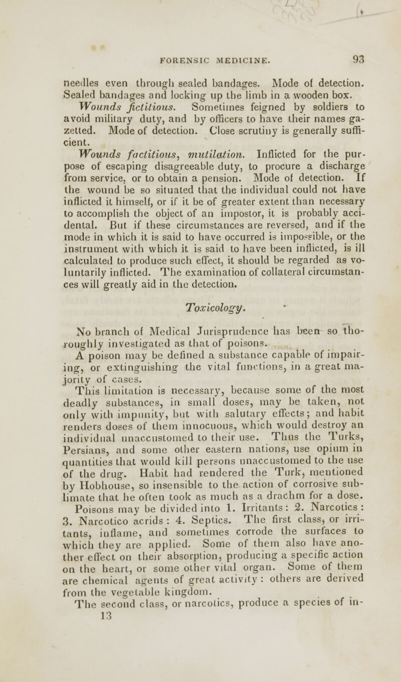 needles even through sealed bandages. Mode of detection. Sealed bandages and locking up the limb in a wooden box. Wounds fictitious. Sometimes feigned by soldiers to avoid military duty, and by officers to have their names ga- zetted. Mode of detection. Close scrutiny is generally suffi- cient. Wounds factitious, mutilation. Inflicted for the pur- pose of escaping disagreeable duty, to procure a discharge from service, or to obtain a pension. Mode of detection. If the wound be so situated that the individual could not have inflicted it himself, or if it be of greater extent than necessary to accomplish the object of an impostor, it is probably acci- dental. But if these circumstances are reversed, and if the mode in which it is said to have occurred is impossible, or the instrument with which it is said to have been inflicted, is ill calculated to produce such effect, it should be regarded as vo- luntarily inflicted. The examination of collateral circumstan- ces will greatly aid in the detection. Toxicology. No branch of Medical Jurisprudence has been so tho- roughly investigated as that of poisons. A poison may be defined a substance capable of impair- ing, or extinguishing the vital functions, in a great ma- jority of cases. This limitation is necessary, because some of the most deadly substances, in small doses, may be taken, not only with impunity, but with salutary effects; and habit renders doses of them innocuous, which would destroy an individual unaccustomed to their use. Thus the Turks, Persians, and some other eastern nations, use opium in quantities that would kill persons unaccustomed to the use of the drug. Habit had rendered the Turk, mentioned by Hobhouse, so insensible to the action of corrosive sub- limate that he often took as much as a drachm for a dose. Poisons may be divided into 1. Irritants: 2. Narcotics: 3. Narcotico acrids : 4. Septics. The first class, or irri- tants, inflame, and sometimes Corrode the surfaces to which they are applied. Some of them also have ano- ther effect on their absorption, producing a specific action on the heart, or some other vital organ. Some of them are chemical agents of great activity : others are derived from the vegetable kingdom. The second class, or narcotics, produce a species of in- 13