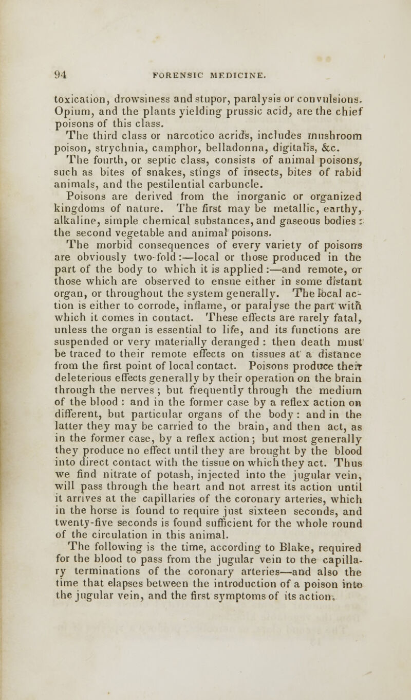 toxication, drowsiness and stupor, paralysis or convulsions. Opium, and the plants yielding prussic acid, are the chief poisons of this class. The third class or narcotico acrids, includes mushroom poison, strychnia, camphor, belladonna, digitalis, &c. The fourth, or septic class, consists of animal poisons, such as bites of snakes, stings of insects, bites of rabid animals, and the pestilential carbuncle. Poisons are derived from the inorganic or organized kingdoms of nature. The first may be metallic, earthy, alkaline, simple chemical substances, and gaseous bodies : the second vegetable and animal poisons. The morbid consequences of every variety of poisons are obviously two-fold:—local or those produced in the part of the body to which it is applied :—and remote, or those which are observed to ensue either in some distant organ, or throughout the system generally. The Ibcal ac- tion is either to corrode, inflame, or paralyse the part with which it comes in contact. These effects are rarely fatal, unless the organ is essential to life, and its functions are suspended or very materially deranged : then death must be traced to their remote effects on tissues at a distance from the first point of local contact. Poisons produce therr deleterious effects generally by their operation on the brain through the nerves ; but frequently through the medium of the blood : and in the former case by a reflex action on different, but particular organs of the body : and in the latter they may be carried to the brain, and then act, as in the former case, by a reflex action; but most generally they produce no effect until they are brought by the blood into direct contact with the tissue on which they act. Thus we find nitrate of potash, injected into the jugular vein, will pass through the heart and not arrest its action until it arrives at the capillaries of the coronary arteries, which in the horse is found to require just sixteen seconds, and twenty-five seconds is found sufficient for the whole round of the circulation in this animal. The following is the time, according to Blake, required for the blood to pass from the jugular vein to the capilla- ry terminations of the coronary arteries—and also the time that elapses between the introduction of a poison into the jugular vein, and the first symptoms of its action.