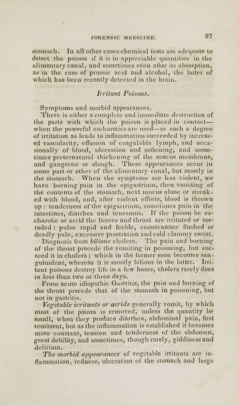 stomach. In all other cases chemical tests are adequate to detect the poison if it is in appreciable quantities in the alimentary canal, and sometimes even after its absorption, as in the case of prussic acid and alcohol, the latter of which has been recently detected in the brain. Irritant Poisons. Symptoms and morbid appearances. There is either a complete and immediate destruction of the parts with which the poison is placed in contact— when the powerful escharotics are used—or such a degree of irritation as leads to inflammation succeeded by increas- ed vascularity, effusion of coagulable lymph, and occa- sionally of blood, ulceration and softening, and some- times preternatural thickening of the mucus membrane, and gangrene or slough. These appearances occur in some part or other of the alimentary canal, but mostly in the stomach. When the symptoms are less violent, we have burning pain in the epigastrium, then vomiting of the contents of the stomach, next mucus alone or streak- ed with blood, and, after violent efforts, blood is thrown up: tenderness of the epigastrium, sometimes pain in the intestines, diarrhea and tenesmus. If the poison be es- charotic or acrid the fauces and throat arc irritated or cor- roded : pulse rapid and feeble, countenance flushed or deadly pale, excessive prostration and cold clammy sweat. Diagnosis from bilious cholera. The pain and burning of the throat precede the vomiting in poisoning, but suc- ceed it in cholera; which in the former soon becomes san- guinolent, whereas it is mostly bilious in the latter. Irri- tant poisons destroy life in a few hours, cholera rarely does in less than two or three days. From acute idiopathic Gastritis, the pain and burning of the throat precede that of the stomach in poisoning, but not in gastritis. Vegetable irritants or acrids generally vomit, by which most of the poison is removed, unless the quantity be small, when they produce diarrhea, abdominal pain, first remittent, but as the inflammation is established it becomes more constant, tension and tenderness of the abdomen, great debility, and sometimes, though rarely, giddiness and delirium. The morbid appearances of vegetable irritants are in- flammation, redness, ulceration of the stomach and large