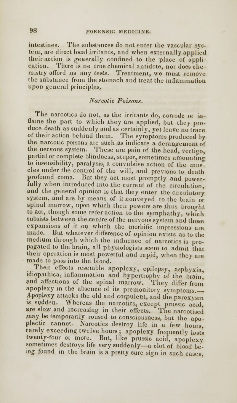 intestines. The substances do not enter the vascular sys- tem, aie direct local irritants, and when externally applied their action is generally confined to the place of appli- cation. There is no true chemical antidote, nor does che- mistry afford .us any tests. Treatment, we must remove the substance from the stomach and treat the inflammation upon general principles.. Narcotic Poisons. The narcotics do not, as the irritants do, corrode or ia- flame the part to which they are applied, but they pro- duce death as suddenly and as certainly., yet leave no trace of their action behind them. The symptoms produced by the narcotic poisons are such ,as indicate a derangement of the nervous system. These are pain of the head, vertigo, partial or complete blindness, stupor, sometimes amounting to insensibility, paralysis, a convulsive action of the mus* cles under the control of the will, and previous to death profound coma. But they act most promptly and power- fully when introduced into the current of the circulation, and the general opinion is -that they enter the circulatory- system, and are by means of it conveyed to the brain or spinal marrow, upon which their powers are thus brought to act, though some refer action to the symphathy, which subsists between the centre of the nervous system and those expansions of it on which the morbific impressions are made. But whatever difference of opinion exists as to the medium through which the influence of narcotics is pro- pagated to the brain., all physiologists seem to admit that their operation is most powerful and rapid., when they are made to pass into the blood. Their effects resemble apoplexy, epilepsy, asphyxia, idiopathica, inflammation and hypertrophy of the brain and affections of the spinal marrow. They differ from apoplexy in the absence of its premonitory symptoms. Apoplexy attacks the old and corpulent., and the paroxysm is sudden. Whereas the narcotics, except prussic acid, are slow and increasing in their effects. The narcotised may be temporarily roused to consciousness, but the apo- plectic cannot. Narcotics destroy life in a few hours rarely exceeding twelve hours ; apoplexy frequently lasts twenty-four or more. But, like prussic acid, apoplexy sometimes destroys life very suddenly—a clot of blood be- ing found in the brain is a pretty sure sign in such cases,