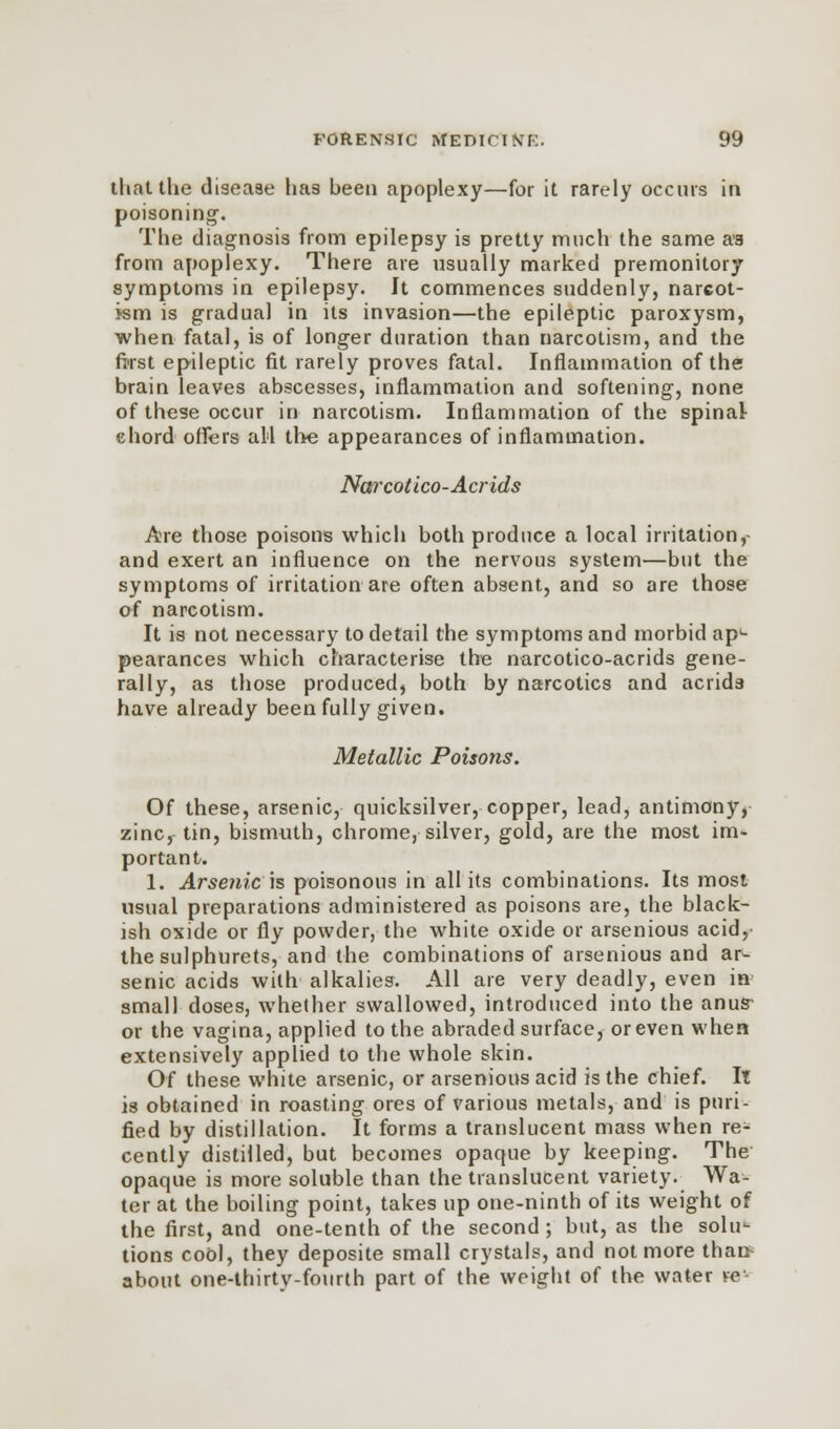 that the disease has been apoplexy—for it rarely occurs in poisoning. The diagnosis from epilepsy is pretty much the same as from apoplexy. There are usually marked premonitory symptoms in epilepsy. It commences suddenly, narcot- ism is gradual in its invasion—the epileptic paroxysm, when fatal, is of longer duration than narcotism, and the first epileptic fit rarely proves fatal. Inflammation of the brain leaves abscesses, inflammation and softening, none of these occur in narcotism. Inflammation of the spinal- chord offers all the appearances of inflammation. Narcotlco-Acrids Are those poisons which both produce a local irritation, and exert an influence on the nervous system—but the symptoms of irritation are often absent, and so are those of narcotism. It is not necessary to detail the symptoms and morbid apL pearances which characterise the narcotico-acrids gene- rally, as those produced, both by narcotics and acrids have already been fully given. Metallic Poisons. Of these, arsenic, quicksilver, copper, lead, antimony, zinc,-tin, bismuth, chrome, silver, gold, are the most im- portant. 1. Arsenic is poisonous in all its combinations. Its most usual preparations administered as poisons are, the black- ish oxide or fly powder, the white oxide or arsenious acid, the sulphurets, and the combinations of arsenious and ar- senic acids with alkalies. All are very deadly, even in small doses, whether swallowed, introduced into the anus- or the vagina, applied to the abraded surface, or even when extensively applied to the whole skin. Of these white arsenic, or arsenious acid is the chief. It is obtained in roasting ores of various metals, and is puri- fied by distillation. It forms a translucent mass when re- cently distilled, but becomes opaque by keeping. The opaque is more soluble than the translucent variety^ Wa- ter at the boiling point, takes up one-ninth of its weight of the first, and one-tenth of the second; but, as the solu1- tions cool, they deposite small crystals, and not more thar* about one-thirty-fourth part of the weight of the water ve-