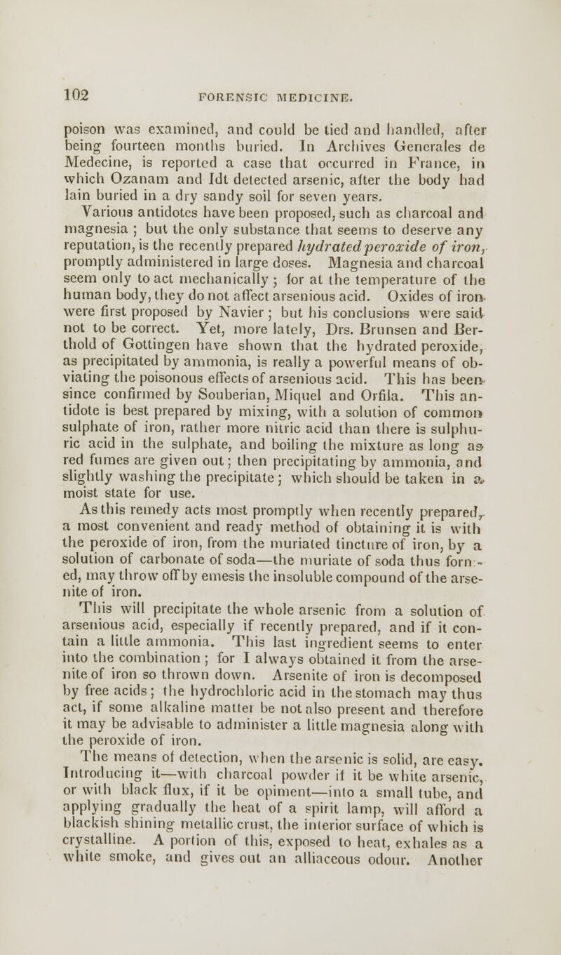 poison was examined, and could be tied and handled, after being fourteen months buried. In Archives Generates de Medecine, is reported a case that occurred in France, in which Ozanam and Idt detected arsenic, alter the body had lain buried in a dry sandy soil for seven years. Various antidotes have been proposed, such as charcoal and magnesia ; but the only substance that seems to deserve any reputation, is the recently prepared hydrated peroxide of iron, promptly administered in large doses. Magnesia and charcoal seem only to act mechanically ; for at the temperature of the human body, they do not affect arsenious acid. Oxides of iron, were first proposed by Navier; but his conclusions were said not to be correct. Yet, more lately, Drs. Brunsen and Ber- thold of Gottingen have shown that the hydrated peroxide, as precipitated by ammonia, is really a powerful means of ob- viating the poisonous effects of arsenious acid. This has been- since confirmed by Souberian, Miquel and Orfila. This an- tidote is best prepared by mixing, with a solution of common sulphate of iron, rather more nitric acid than there is sulphu- ric acid in the sulphate, and boiling the mixture as long as red fumes are given out; then precipitating by ammonia, and slightly washing the precipitate; which should be taken in a, moist state for use. As this remedy acts most promptly when recently prepared, a most convenient and ready method of obtaining it is with the peroxide of iron, from the murialed tincture of iron, by a solution of carbonate of soda—the muriate of soda thus form- ed, may throw offby emesis the insoluble compound of the arse- nite of iron. This will precipitate the whole arsenic from a solution of arsenious acid, especially if recently prepared, and if it con- tain a little ammonia. This last ingredient seems to enter into the combination ; for I always obtained it from the arse- niteof iron so thrown down. Arsenite of iron is decomposed by free acids; the hydrochloric acid in the stomach may thus act, if some alkaline matter be not also present and therefore it may be advisable to administer a little magnesia along with the peroxide of iron. The means of detection, when the arsenic is solid, are easy. Introducing it—with charcoal powder if it be white arsenic, or with black flux, if it be opiment—into a small tube, and applying gradually the heat of a spirit lamp, will afford a blackish shining metallic crust, the interior surface of which is crystalline. A portion of this, exposed to heat, exhales as a white smoke, and gives out an alliaceous odour. Another