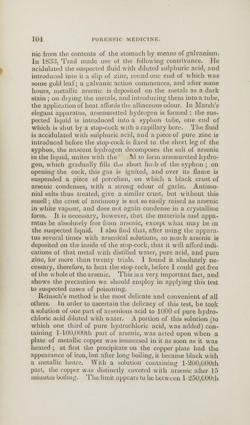 nic from the contents of the stomach by means of galvanism. In 1833, Trail made use of the following contrivance. He acidulated the suspected fluid with diluted sulphuric acid, and introduced into it a slip of zinc, round one end of which was some gold leaf; a galvanic action commences, and after some hours, metallic arsenic is deposited on the metals as a dark stain ; on drying the metals, and introducing them into a tube, the application of heat affords the alliaceous odour. In Marsh's elegant apparatus, arsenuretted hydrogen is formed : the sus- pected liquid is introduced into a syphon tube, one end of which is shut by a stop-cock with a capillary bore. The fluid is accidulated with sulphuric acid, and a piece of pure zinc is introduced before the stop-cock is fixed to the short leg of the syphon, the nascent hydrogen decomposes the salt of arsenic in the liquid, unites with the' M to form arsenureted hydro- gen, which gradually fills the short limb of the syphon ; on opening the cock, this gas is ignited, and over its flame is suspended a piece of porcelian, on which a black crust of arsenic condenses, with a strong odour of garlic. Antimo- nial salts thus treated, give a similar crust, but without this smell; the crust of antimony is not so easily raised as arsenic in white vapour, and does not again condense in a crystalline form. It is necessary, however, that the materials and appa- ratus be absolutely free from arsenic, except what may be in the suspected liquid. 1 also find that, after using the appara- tus several times with arsenical solutions, so much arsenic is deposited on the inside of the stop-cock, that it will afford indi- cations of that metal with distilled water, pure acid, and pure zinc, for more than twenty trials. 1 found it absolutely ne- cessary, therefore, to heat the stop cock, before I could get free of the whole of the arsenic. This is a very important fact, and shows the precaution we should employ in applying this test to suspected cases of poisoning. Reiusch's method is the most delicate and convenient of all others. In order to ascertain the delicacy of this test, he took a solution of one part of arsenious acid to 1000 of pure hydro- chloric acid diluted with water. A portion of this solution (to which one third of pure hydrochloric acid, was added) con- taining l-10(),000th part of arsenic, was acted upon when a plate of metallic copper was immersed in it as soon as it was heated ; at first the precipitate on the copper plate had the appearance of iron, but after long boiling, it became black with a metallic lustre. With a solution containing l-200,000th part, the copper was distinctly covered with arsenic after 15 minutes boiling. The limit appears to be between l-250,C00di