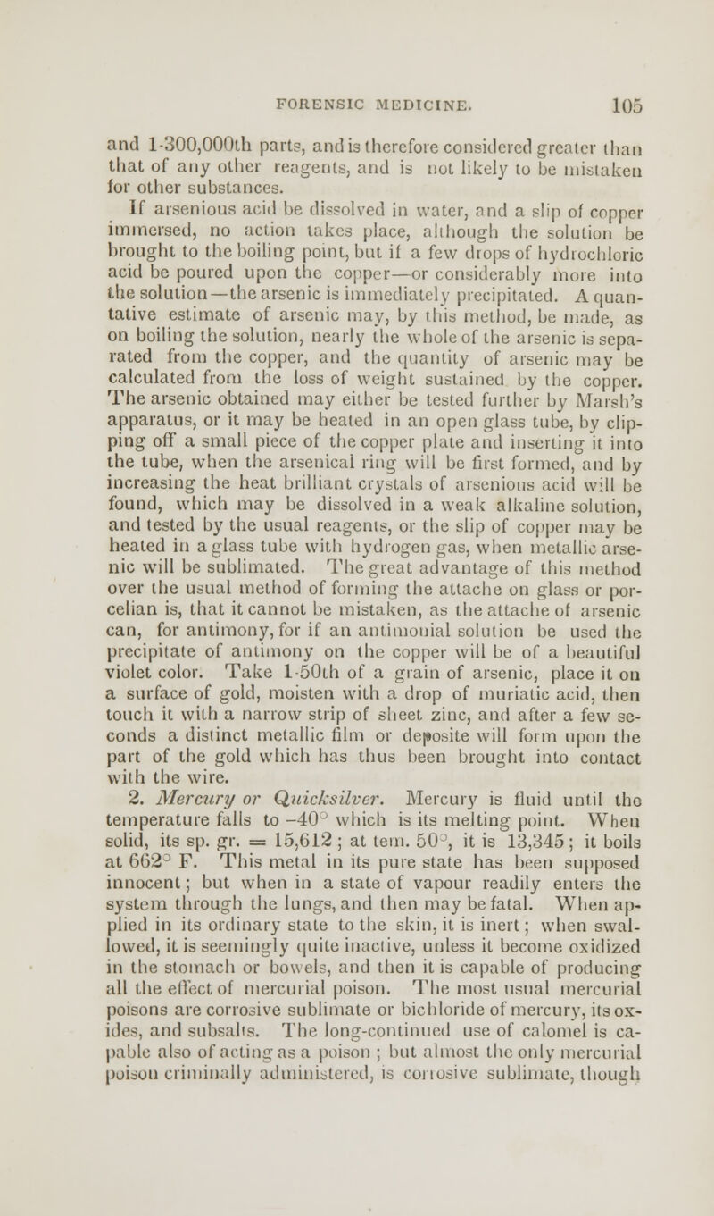 and l-300,000ih parts, and is therefore considered greater than that of any other reagents, and is not likely to be mistaken for other substances. If arsenious acid be dissolved in water, and a slip of copper immersed, no action takes place, although the solution be brought to the boiling point, but ii a few drops of hydrochloric acid be poured upon the copper—or considerably more into the solution—the arsenic is immediately precipitated. A quali- tative estimate of arsenic may, by this method, be made, as on boiling the solution, nearly the whole of the arsenic is sepa- rated from the copper, and the quantity of arsenic may be calculated from the loss of weight sustained by the copper. The arsenic obtained may either be tested further by Marsh's apparatus, or it may be heated in an open glass tube, by clip- ping off a small piece of the copper plate and inserting it into the tube, when the arsenical ring will be first formed, and by increasing the heat brilliant crystals of arsenious acid will be found, which may be dissolved in a weak alkaline solution, and tested by the usual reagents, or the slip of copper may be heated in a glass tube with hydrogen gas, when metallic arse- nic will be sublimated. The great advantage of this method over the usual method of forming the attache on glass or por- celian is, that it cannot be mistaken, as the attache of arsenic can, for antimony, for if an antimonial solution be used the precipitate of antimony on the copper will be of a beautiful violet color. Take l-50th of a grain of arsenic, place it on a surface of gold, moisten with a drop of muriatic acid, then touch it with a narrow strip of sheet zinc, and after a few se- conds a distinct metallic film or deposite will form upon the part of the gold which has thus been brought into contact with the wire. 2. Mercury or Quicksilver. Mercury is fluid until the temperature falls to -40J which is its melting point. When solid, its sp. gr. = 15,612 ; at tern. 50 , it is 13,345; it boils at 662° F. This metal in its pure state has been supposed innocent; but when in a state of vapour readily enters the system through the lungs, and then may be fatal. When ap- plied in its ordinary state to the skin, it is inert; when swal- lowed, it is seemingly quite inactive, unless it become oxidized in the stomach or bowels, and then it is capable of producing all the effect of mercurial poison. The most usual mercurial poisons are corrosive sublimate or bichloride of mercury, its ox- ides, and subsalts. The long-continued use of calomel is ca- pable also of acting as a poison ; but almost the only mercurial poison criminally administered, is corrosive sublimate, though