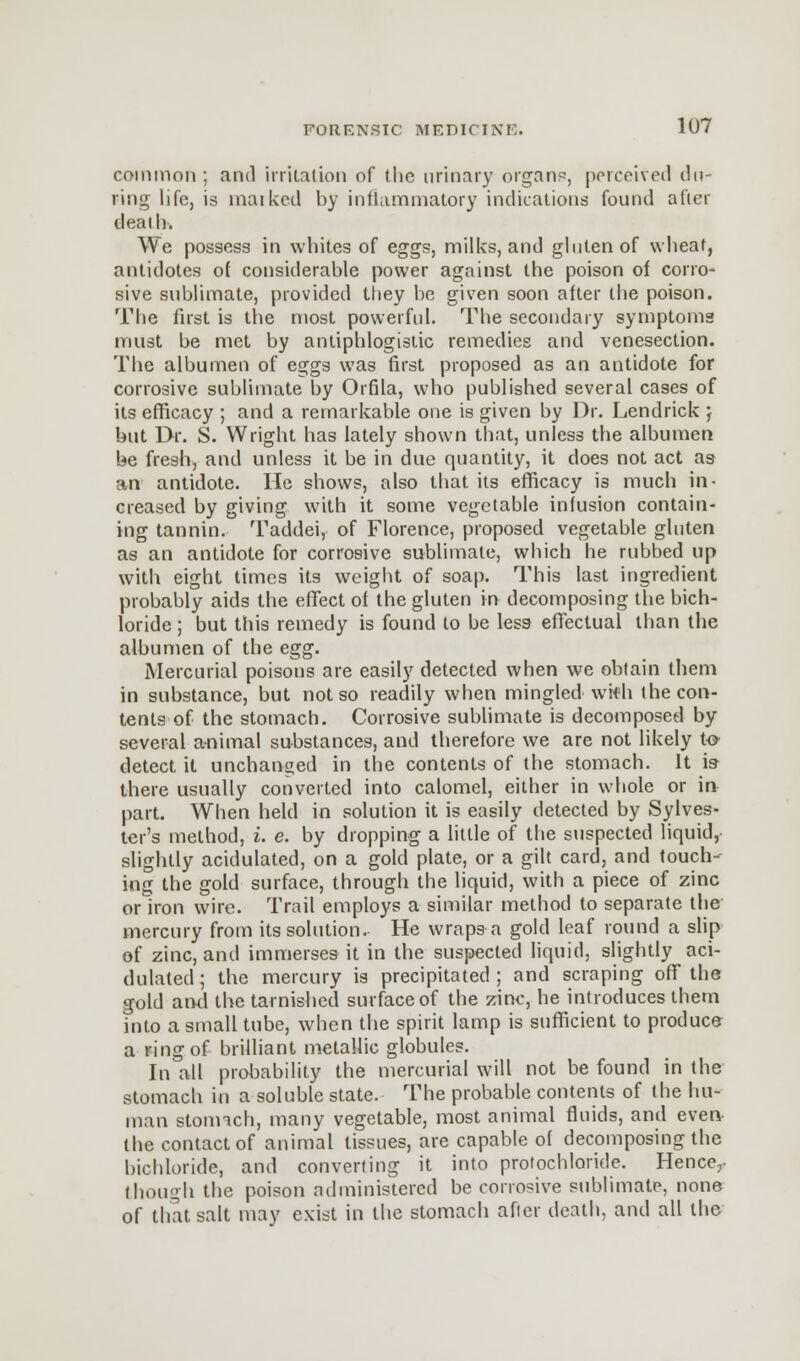 common ; and irritation of the urinary organs, perceived (lu- ring life, is rnaiked by inflammatory indications found after death. We possess in whites of eggs, milks, and gluten of wheat, antidotes of considerable power against the poison of corro- sive sublimate, provided they be given soon after the poison. The first is the most powerful. The secondary symptoms must be met by antiphlogistic remedies and venesection. The albumen of eggs was first proposed as an antidote for corrosive sublimate by Orfila, who published several cases of its efficacy ; and a remarkable one is given by Dr. Lendrick j but Dr. S. Wright has lately shown that, unless the albumen be fresh, and unless it be in due quantity, it does not act as an antidote. He shows, also that its efficacy is much in- creased by giving with it some vegetable infusion contain- ing tannin. Taddei, of Florence, proposed vegetable gluten as an antidote for corrosive sublimate, which he rubbed up with eight times its weight of soap. This last ingredient probably aids the effect of the gluten in decomposing the bich- loride ; but this remedy is found to be less effectual than the albumen of the egg. Mercurial poisons are easily detected when we obtain them in substance, but not so readily when mingled■ wit'll the con- tents of the stomach. Corrosive sublimate is decomposed by several animal substances, and therefore we are not likely to detect it unchanged in the contents of the stomach. It is there usually converted into calomel, either in whole or in part. When held in solution it is easily detected by Sylves- ter's method, i. e. by dropping a little of the suspected liquid, slightly acidulated, on a gold plate, or a gilt card, and touch- ing the gold surface, through the liquid, with a piece of zinc or iron wire. Trail employs a similar method to separate the mercury from its solution. He wraps a gold leaf round a slip of zinc, and immerses it in the suspected liquid, slightly aci- dulated ; the mercury is precipitated ; and scraping off the gold and the tarnished surface of the zinc, he introduces them into a small tube, when the spirit lamp is sufficient to produce a ring of brilliant metallic globules. In all probability the mercurial will not be found in the stomach in a soluble state. The probable contents of the hu- man stomach, many vegetable, most animal fluids, and even the contact of animal tissues, are capable of decomposing the bichloride, and converting it into protochloride. Hence, though the poison administered be corrosive sublimate, none of that salt may exist in the stomach after death, and all the