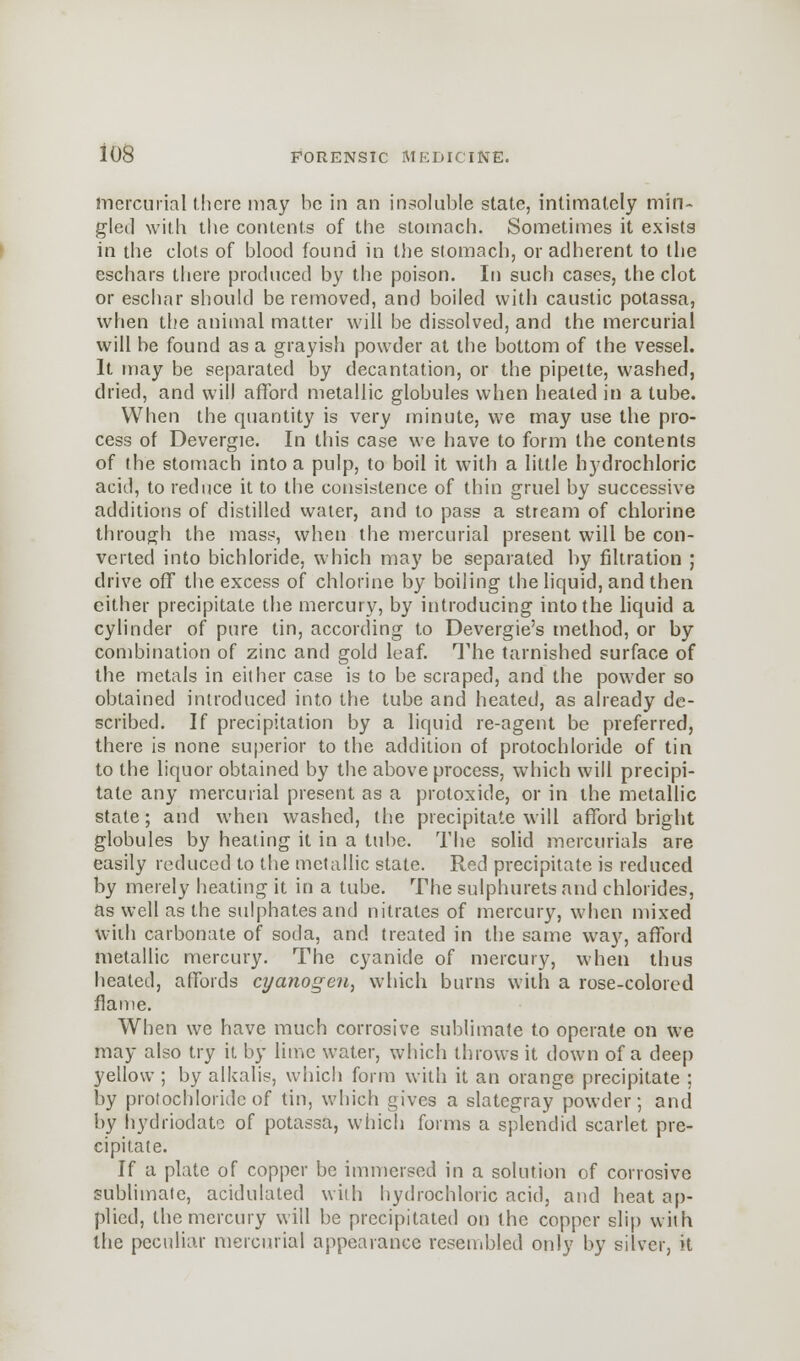 mercurial there may be in an insoluble state, intimately min- gled with the contents of the stomach. Sometimes it exists in the clots of blood found in the stomach, or adherent to the eschars there produced by the poison. In such cases, the clot or eschar should be removed, and boiled with caustic potassa, when the animal matter will be dissolved, and the mercurial will be found as a grayish powder at the bottom of the vessel. It may be separated by decantation, or the pipette, washed, dried, and will afford metallic globules when heated in a tube. When the quantity is very minute, we may use the pro- cess of Devergie. In this case we have to form the contents of the stomach into a pulp, to boil it with a little hydrochloric acid, to reduce it to the consistence of thin gruel by successive additions of distilled water, and to pass a stream of chlorine through the mass, when the mercurial present will be con- verted into bichloride, which may be separated by filtration ; drive off the excess of chlorine by boiling the liquid, and then either precipitate the mercury, by introducing into the liquid a cylinder of pure tin, according to Devergie's method, or by combination of zinc and gold leaf. The tarnished surface of the metals in either case is to be scraped, and the powder so obtained introduced into the tube and heated, as already de- scribed. If precipitation by a liquid re-agent be preferred, there is none superior to the addition of protochloride of tin to the liquor obtained by the above process, which will precipi- tate any mercurial present as a protoxide, or in the metallic state; and when washed, the precipitate will afford bright globules by heating it in a tube. The solid mercurials are easily reduced to the metallic state. Red precipitate is reduced by merely heating it in a tube. The sulphurets and chlorides, as well as the sulphates and nitrates of mercury, when mixed With carbonate of soda, and treated in the same way, afford metallic mercury. The cyanide of mercury, when thus heated, affords cyanogen, which burns with a rose-colored flame. When we have much corrosive sublimate to operate on we may also try it by lime water, which throws it down of a deep yellow ; by alkalis, which form with it an orange precipitate ; by protochloride of tin, which gives a slatcgray powder; and by hydriodato of potassa, which forms a splendid scarlet pre- cipitate. If a plate of copper be immersed in a solution of corrosive sublimate, acidulated with hydrochloric acid, and heat ap- plied, the mercury will be precipitated on the copper slip with the peculiar mercurial appearance resembled only by silver, U