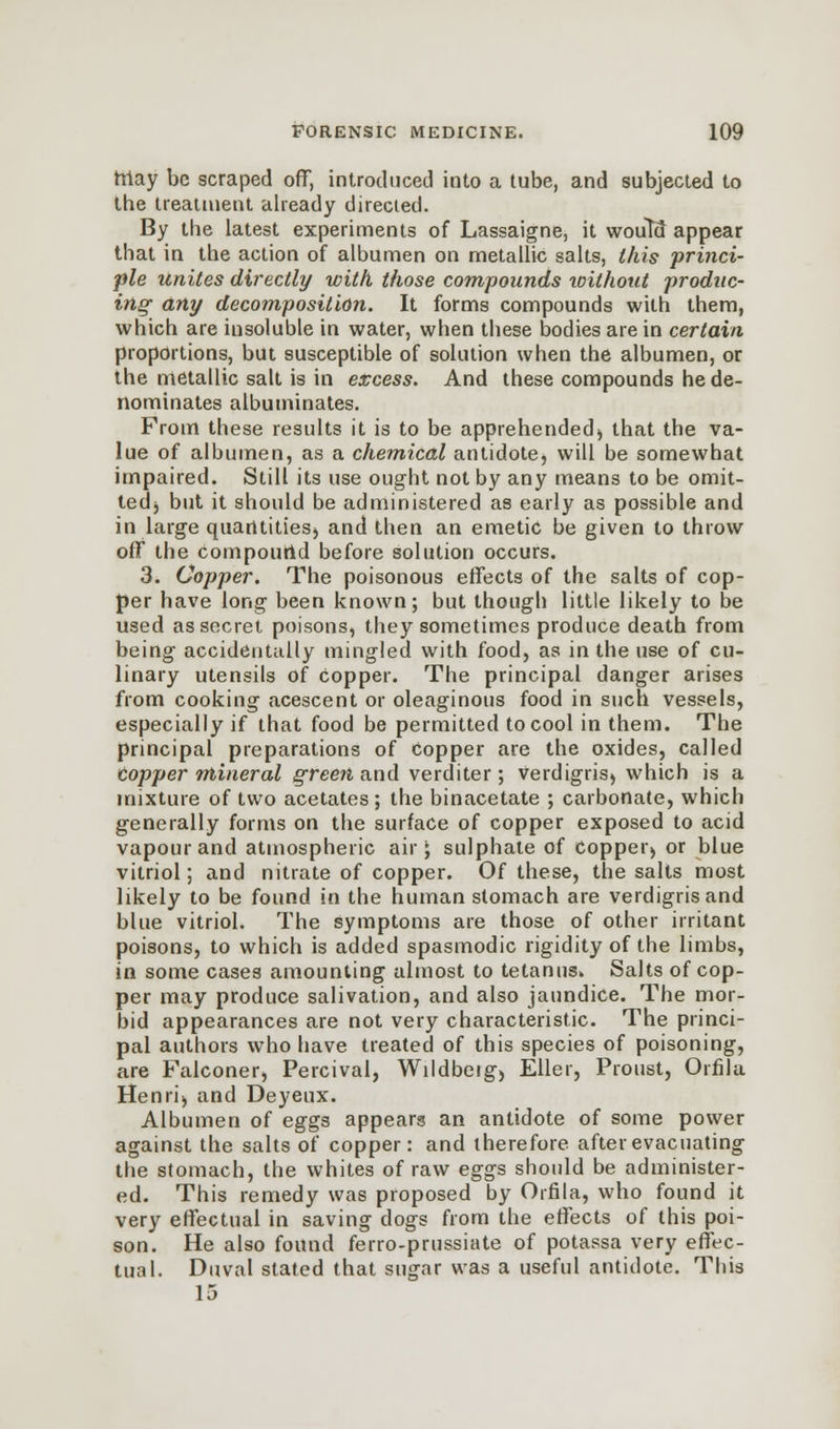 rriay be scraped off, introduced into a tube, and subjected to the treatment already directed. By the latest experiments of Lassaigne, it would appear that in the action of albumen on metallic salts, this princi- ple unites directly with those compounds without produc- ing any decomposition. It forms compounds with them, which are insoluble in water, when these bodies are in certain proportions, but susceptible of solution when the albumen, or the metallic salt is in excess. And these compounds he de- nominates albuminates. From these results it is to be apprehended) that the va- lue of albumen, as a chemical antidote, will be somewhat impaired. Still its use ought not by any means to be omit- ted) but it should be administered as early as possible and in large quantities) and then an emetic be given to throw off the compound before solution occurs. 3. Copper. The poisonous effects of the salts of cop- per have long been known; but though little likely to be used as secret poisons, they sometimes produce death from being accidentally mingled with food, as in the use of cu- linary utensils of copper. The principal danger arises from cooking acescent or oleaginous food in such vessels, especially if that food be permitted to cool in them. The principal preparations of Copper are the oxides, called copper mineral green and verditer ; verdigris^ which is a mixture of two acetates; the binacetate ; carbonate, which generally forms on the surface of copper exposed to acid vapour and atmospheric air; sulphate of Copper) or blue vitriol; and nitrate of copper. Of these, the salts most likely to be found in the human stomach are verdigris and blue vitriol. The Symptoms are those of other irritant poisons, to which is added spasmodic rigidity of the limbs, in some cases amounting almost to tetanus* Salts of cop- per may produce salivation, and also jaundice. The mor- bid appearances are not very characteristic. The princi- pal authors who have treated of this species of poisoning, are Falconer, Percival, Wildbeig) Eller, Proust, Orfila Henri) and Deyeux. Albumen of eggs appears an antidote of some power against the salts of copper: and therefore after evacuating the stomach, the whites of raw eggs should be administer- ed. This remedy was proposed by Orfila, who found it very effectual in saving dogs from the effects of this poi- son. He also found ferro-prussiate of potassa very effec- tual. Duval stated that sugar was a useful antidote. This 15