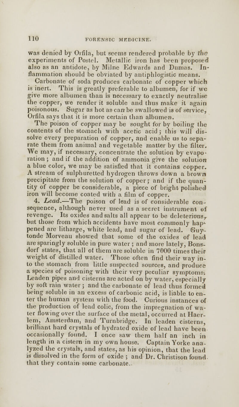 was denied by Oifila, but seems rendered probable by the experiments of Postel. Metallic iron has been proposed also as an antidote, by Milne Edwards and Dumas. In- flammation should be obviated by antiphlogistic means. Carbonate of soda produces carbonate of copper which is inert. This is greatly preferable to albumen, for if we give more albumen than is necessary to exactly neutralise the copper, we render it soluble and thus make it again poisonous. Sugar as hot as can be swallowed is of service, Orfila says that it is more certain than albumen. The poison of copper may be sought for by boiling the contents of the stomach with acetic acid ; this will dis- solve every preparation of copper, and enable us to sepa- rate them from animal and vegetable matter by the filter. We may, if necessary, concentrate the solution by evapo- ration; and if the addition of ammonia give the solution a blue color, we may be satisfied that it contains copper. A stream of sulphuretted hydrogen throws down a brown precipitate from the solution of copper; and if the quan- tity of copper be considerable, a piece of bright polished iron will become coated with a film of copper. 4. Lead.—The poison of lead is of considerable con- sequence, although never used as a secret instrument ©f revenge. Its oxides and salts all appear to be deleterionsr but those from which accidents have most commonly hap^- pened are litharge, white lead, and sugar of lead. &uy- tonde Morveau showed that some of the oxides of lead are sparingly soluble in pure water ; and more lately, Bons- dorf states, that all of them are soluble in 7000 times their weight of distilled water. Those often find their way in- to the stomach from little suspected sources, and produce a species of poisoning with their very peculiar symptoms-. Leaden pipes and cisterns are acted on by water, especially by soft rain water; and the carbonate of lead thus formed being soluble in an excess of carbonic acid, is liable to en- ter the human system with the food. Curious instances of the production of lead colic, from the impregnation of wa- ter flowing over the surface of the metal, occurred at Haer- lem, Amsterdam, and Turnbridge. In leaden cisterns, brilliant hard crystals of hydrated oxide of lead have been occasionally found. I once saw them half an inch in length in a cistern in my own house. Captain Yorke ana- lyzed the crystals, and states, as his opinion, that the lead is dissolved in the form of oxide ; and Dr. Christison found, that they contain some carbonate