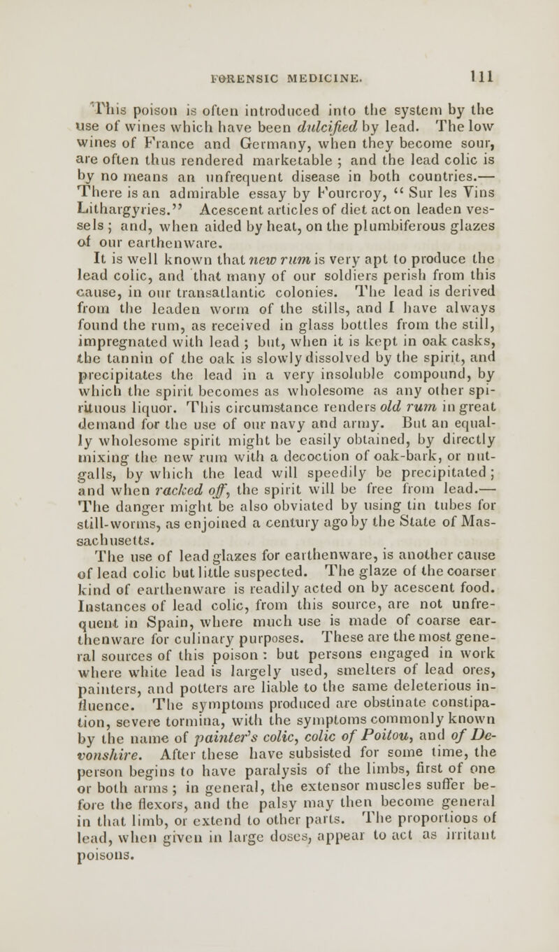 Tins poison is often introduced into the system by the use of wines which have been dulcified by lead. The low wines of France and Germany, when they become sour, are often thus rendered marketable ; and the lead colic is by no means an unfrequent disease in both countries.— There is an admirable essay by Fourcroy,  Sur les Vins Lithargyries. Acescent articles of diet acton leaden ves- sels ; and, when aided by heat, on the plumbiferous glazes of our earthenware. It is well known that new rum is very apt to produce the lead colic, and that many of our soldiers perish from this cause, in our transatlantic colonies. The lead is derived from the leaden worm of the stills, and I have always found the rum, as received in glass bottles from the still, impregnated with lead ; but, when it is kept in oak casks, the tannin of the oak is slowly dissolved by the spirit, and precipitates the lead in a very insoluble compound, by which the spirit becomes as wholesome as any other spi- rituous liquor. This circumstance renders old rum in great demand for the use of our navy and army. But an equal- ly wholesome spirit might be easily obtained, by directly mixing the new rum with a decoction of oak-bark, or nut- galls, by which the lead will speedily be precipitated ; and when racked off, the spirit will be free from lead.— The danger might be also obviated by using tin tubes for still-worms, as enjoined a century ago by the State of Mas- sachusetts. The use of lead glazes for earthenware, is another cause of lead colic but little suspected. The glaze of the coarser kind of earthenware is readily acted on by acescent food. Instances of lead colic, from this source, are not unfre- quent in Spain, where much use is made of coarse ear- thenware for culinary purposes. These are the most gene- ral sources of this poison : but persons engaged in work where white lead is largely used, smelters of lead ores, painters, and potters are liable to the same deleterious in- fluence. The symptoms produced are obstinate constipa- tion, severe tormina, with the symptoms commonly known by the name of painter's colic, colic of Poitou, and of De- vonshire. After these have subsisted for some time, the person begins to have paralysis of the limbs, first of one or both arms ; in general, the extensor muscles suffer be- fore the flexors, and the palsy may then become general in that limb, or extend to other parts. The proportions of lead, when given in large doses, appear to act as irritant poisons.