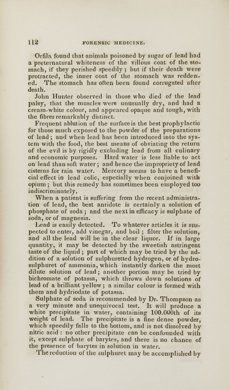 Orfila found that animals poisoned by sugar of lead had a preternatural whiteness of the villous coat of the sto- mach, if they perished speedily ; but if their death were protracted, the inner coat of the stomach was redden- ed. The stomach has often been found corrugated after death. John Hunter observed in those who died of the lead palsy, that the muscles were unusually dry, and had a cream-white colour, and appeared opaque and tough, with the fibres remarkably distinct. Frequent ablution of the surface is the best prophylactic for those much exposed to the powder of the preparations of lead ; and when lead has been introduced into the sys- tem with the food, the best means of obviating the return of the evil is by rigidly excluding lead from all culinary and economic purposes. Hard water is less liable to act on lead than soft water; and hence the impropriety of lead cisterns for rain water. Mercury seems to have a benefi- cial effect in lead colic, especially when conjoined with opium ; but this remedy has sometimes been employed too indiscriminately. When a patient is suffering from the recent administra- tion of lead, the best antidote is certainly a solution of phosphate of soda ; and the next in efficacy is sulphate of soda, or of magnesia. Lead is easily detected. To whatever articles it is sugr pected to enter, add vinegar, and boil ; filter the solution, and all the lead will be in the clear liquor. If in large quantity, it may be detected by the sweetish astringent taste of the liquid ; part of which may be tried by the ad- dition of a solution of sulphuretted hydrogen, or of hydro- sulphuret of ammonia, which instantly darken the most dilute solution of lead ; another portion may be tried by bichromate of potassa, which throws down solutions of lead of a brilliant yellow; a similar colour is formed with them and hydriodate of potassa. Sulphate of soda is recommended by Dr. Thompson as a very minute and unequivocal test. It will produce a white precipitate in water, containing 100.000th of its weight of lead. The precipitate is a fine dense powder, which speedily falls to the bottom, and is not dissolved by nitric acid : no other precipitate can be confounded with it, except sulphate of barytes, and there is no chance of the presence of barytes in solution in Avater. The reduction of the sulphuret may be accomplished by