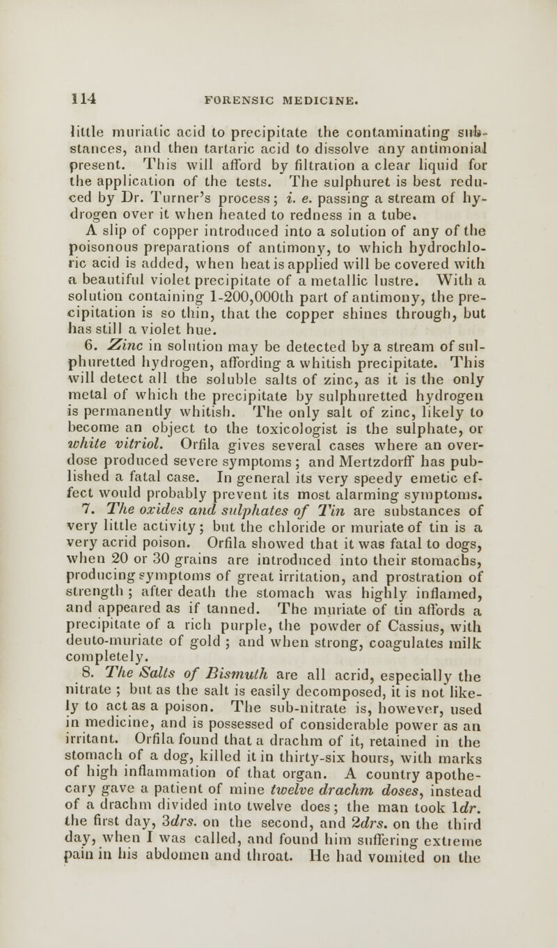 little muriatic acid to precipitate the contaminating1 sub- stances, and then tartaric acid to dissolve any antimonial present. This will afford by filtration a clear liquid for the application of the tests. The sulphuret is best redu- ced by Dr. Turner's process; i. e. passing a stream of hy- drogen over it when heated to redness in a tube. A slip of copper introduced into a solution of any of the poisonous preparations of antimony, to which hydrochlo- ric acid is added, when heat is applied will be covered with a beautiful violet precipitate of a metallic lustre. With a solution containing l-200,000th part of antimony, the pre- cipitation is so thin, that the copper shines through, but has still a violet hue. 6. Zinc in solution may be detected by a stream of sul- phuretted hydrogen, affording a whitish precipitate. This will detect all the soluble salts of zinc, as it is the only metal of which the precipitate by sulphuretted hydrogen is permanently whitish. The only salt of zinc, likely to become an object to the toxicoJogist is the sulphate, or white vitriol. Orfila gives several cases where an over- dose produced severe symptoms ; and Mertzdorff has pub- lished a fatal case. In general its very speedy emetic ef- fect would probably prevent its most alarming symptoms. 7. The oxides and stdphates of Tin are substances of very little activity; but the chloride or muriate of tin is a very acrid poison. Orfila showed that it was fatal to dogs, when 20 or 30 grains are introduced into their stomachs, producing symptoms of great irritation, and prostration of strength ; after death the stomach was highly inflamed, and appeared as if tanned. The muriate of tin affords a precipitate of a rich purple, the powder of Cassius, with deuto-muriate of gold ; and when strong, coagulates milk completely. 8. The Salts of Bismuth are all acrid, especially the nitrate ; but as the salt is easily decomposed, it is not like- ly to act as a poison. The sub-nitrate is, however, used in medicine, and is possessed of considerable power as an irritant. Orfila found that a drachm of it, retained in the stomach of a dog, killed it in thirty-six hours, with marks of high inflammation of that organ. A country apothe- cary gave a patient of mine twelve drachm doses, instead of a drachm divided into twelve does; the man took \dr. the first day, 3drs. on the second, and 2drs. on the third day, when I was called, and found him suffering extreme pain in his abdomen and throat. He had vomited on the