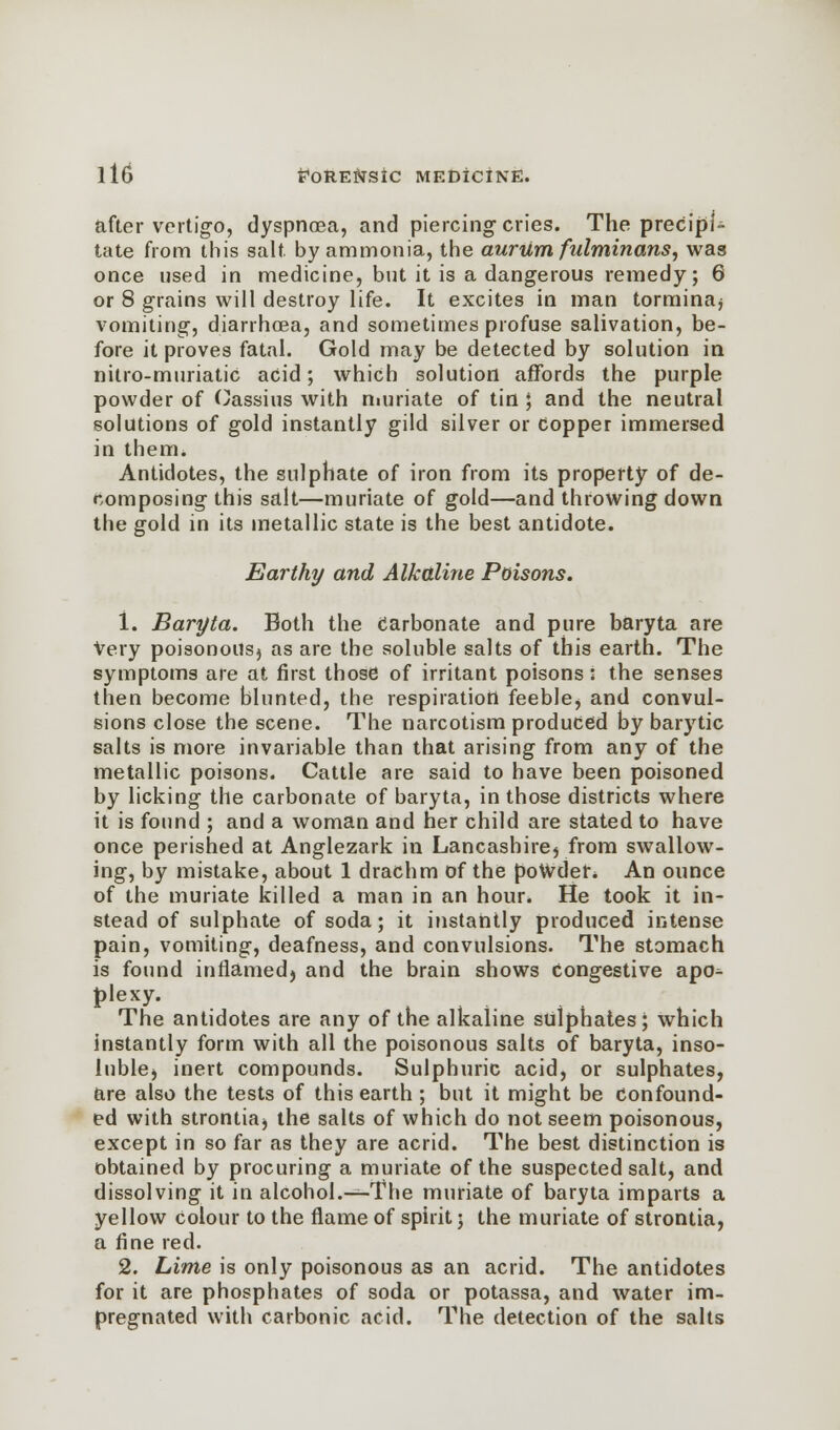 after vertigo, dyspnoea, and piercing- cries. The precipi- tate from this salt by ammonia, the aurum fidminans, was once used in medicine, but it is a dangerous remedy; 6 or 8 grains will destroy life. It excites in man torminaj vomiting, diarrhoea, and sometimes profuse salivation, be- fore it proves fatal. Gold may be detected by solution in nitro-muriatic acid; which solution affords the purple powder of Oassius with muriate of tin ; and the neutral solutions of gold instantly gild silver or copper immersed in them. Antidotes, the sulphate of iron from its property of de- composing this salt—muriate of gold—and throwing down the gold in its metallic state is the best antidote. Earthy and Alkaline Poisons. 1. Baryta. Both the Carbonate and pure baryta are Very poisonous^ as are the soluble salts of this earth. The symptoms are at first those of irritant poisons: the senses then become blunted, the respiration feeble) and convul- sions close the scene. The narcotism produced by barytic salts is more invariable than that arising from any of the metallic poisons. Cattle are said to have been poisoned by licking the carbonate of baryta, in those districts where it is found ; and a woman and her child are stated to have once perished at Anglezark in Lancashire} from swallow- ing, by mistake, about 1 drachm of the powder* An ounce of the muriate killed a man in an hour. He took it in- stead of sulphate of soda; it instantly produced intense pain, vomiting, deafness, and convulsions. The stomach is found inflamed) and the brain shows congestive apo^- plexy. The antidotes are any of the alkaline sulphates; which instantly form with all the poisonous salts of baryta, inso- luble) inert compounds. Sulphuric acid, or sulphates, are also the tests of this earth ; but it might be confound- ed with strontiaj the salts of which do not seem poisonous, except in so far as they are acrid. The best distinction is obtained by procuring a muriate of the suspected salt, and dissolving it in alcohol.—The muriate of baryta imparts a yellow Colour to the flame of spirit • the muriate of strontia, a fine red. 2. Lime is only poisonous as an acrid. The antidotes for it are phosphates of soda or potassa, and water im- pregnated with carbonic acid. The detection of the salts