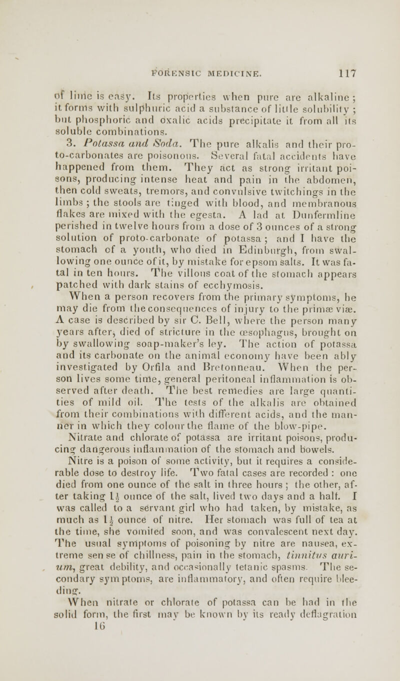 of lime is easy. Its properties when pure are alkaline; it forms with sulphuric acid a substance of litile solubility ; but phosphoric and oxalic acids precipitate it from all its soluble combinations. 3. Potassa and Soda. The pure alkalis and their pro- to-carbonates are poisonous. Several fatal accidents have happened from them. They act as strong- irritant poi- sons, producing- intense heat and pain in the abdomen, then cold sweats, tremors, and convulsive twitchings in the limbs ; the stools are tinged with blood, and membranous Hakes are mixed with the egesta. A lad at Dunfermline perished in twelve hours from a dose of 3 ounces of a strong solution of proto-carbonate of potassa; and I have the stomach of a youth, who died in Edinburgh, from swal- lowing one ounce of it, by mistake for epsom salts. It was fa- tal in ten hours. The villous coat of the stomach appears patched with dark stains of eccbymosis. When a person recovers from the primary symptoms, he may die from theconsequences of injury to the primae viae. A case is described by sir C. Bell, where the person many 3'ears after, died of stricture in the (esophagus, brought on by swallowing soap-maker's ley. The action of potassa and its carbonate on the animal economy have been ably investigated by Orfila and Bretonneau. When the per- son lives some time, general peritoneal inflammation is ob- served after death. The best remedies are large quanti- ties of mild oil. The tests of the alkalis are obtained from their combinations with different acids, and the man- ner in which they colour the flame of the blow-pipe. Nitrate and chlorate of potassa are irritant poisons, produ- cing dangerous inflammation of the stomach and bowels. Nitre is a poison of some activity, but it requires a conside- rable dose to destroy life. Two fatal cases are recorded : one died from one ounce of the salt in three hours ; the other, af- ter taking \.\ ounce of the salt, lived two days and a halt. I was called to a servant girl who had taken, by mistake, as much as IJ ounce of nitre. Her stomach was full of tea at the time, she vomited soon, and was convalescent next day. The usual syrrtptoms of poisoning by nitre are nausea, ex- treme sense of chillness, pain in the stomach, tinnitus auri- um, great debility, and occasionally tetanic spasms. The se- condary symptoms, are inflammatory, and often require Nee- ding. When nitrate or chlorate of potassa can be had in the solid form, the first may bv known by its ready deflagration Iti